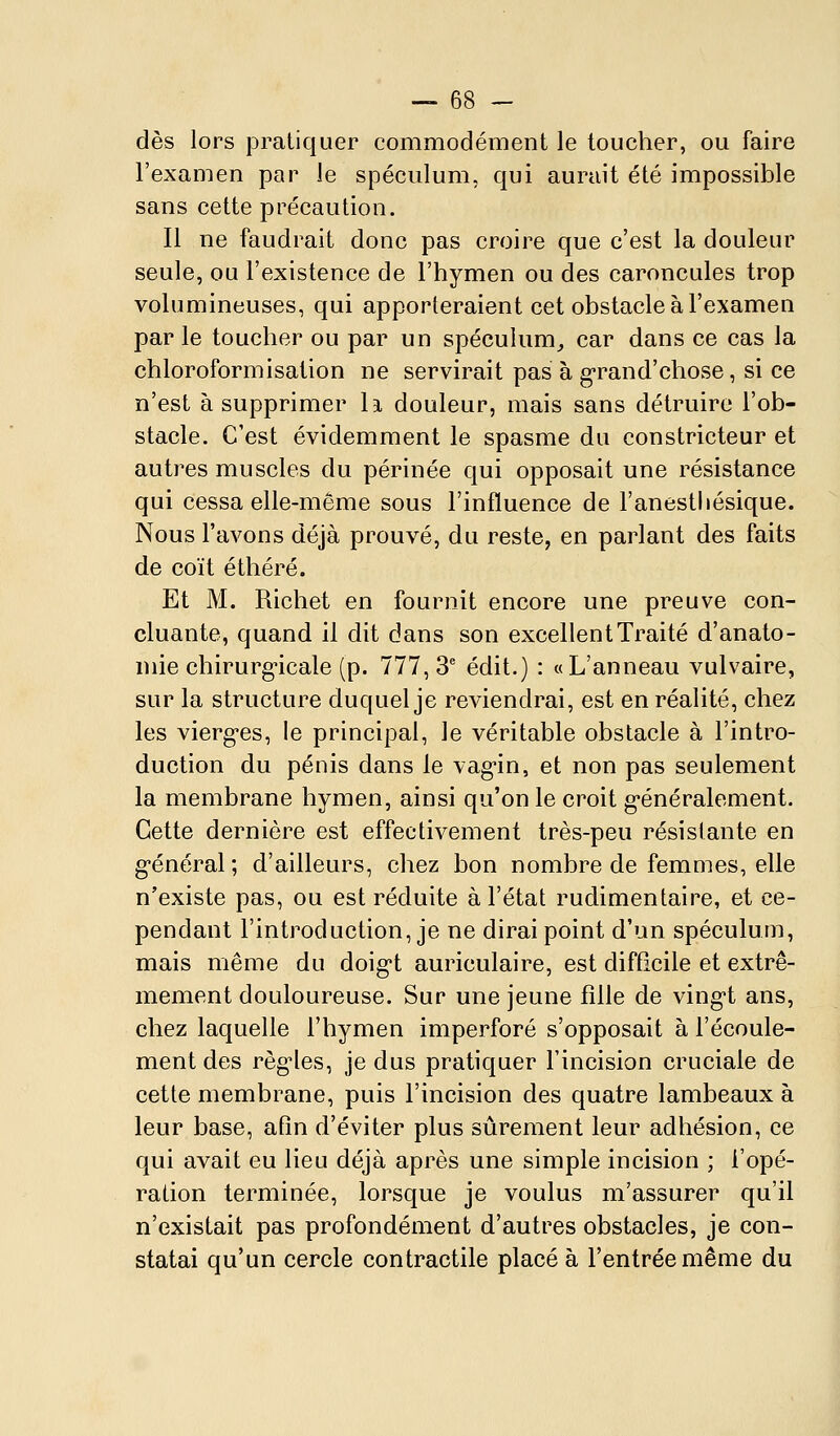 dès lors pratiquer commodément le toucher, ou faire l'examen par le spéculum, qui aurait été impossible sans cette précaution. Il ne faudrait donc pas croire que c'est la douleur seule, ou l'existence de l'hymen ou des caroncules trop volumineuses, qui apporteraient cet obstacle à l'examen par le toucher ou par un spéculum^ car dans ce cas la chloroformisation ne servirait pas à g-raud'cbose, si ce n'est à supprimer la douleur, mais sans détruire l'ob- stacle. C'est évidemment le spasme du constricteur et autres muscles du périnée qui opposait une résistance qui cessa elle-même sous l'influence de l'anestliésique. Nous l'avons déjà prouvé, du reste, en parlant des faits de coït éthéré. Et M. Richet en fournit encore une preuve con- cluante, quand il dit dans son excellent Traité d'anato- niie chirurg-icale (p. 777,3* édit.) : «L'anneau vulvaire, sur la structure duquel je reviendrai, est en réalité, chez les vierg-es, le principal, le véritable obstacle à l'intro- duction du pénis dans le vag-in, et non pas seulement la membrane hymen, ainsi qu'on le croit g-énéralement. Cette dernière est effectivement très-peu résistante en général; d'ailleurs, chez bon nombre de femmes, elle n'existe pas, ou est réduite à l'état rudimentaire, et ce- pendant l'introduction, je ne dirai point d'un spéculum, mais même du doig-t auriculaire, est difficile et extrê- mement douloureuse. Sur une jeune fille de ving-t ans, chez laquelle l'hymen imperforé s'opposait à l'écoule- ment des régules, je dus pratiquer l'incision cruciale de cette membrane, puis l'incision des quatre lambeaux à leur base, afin d'éviter plus sûrement leur adhésion, ce qui avait eu lieu déjà après une simple incision ; l'opé- ration terminée, lorsque je voulus m'assurer qu'il n'existait pas profondément d'autres obstacles, je con- statai qu'un cercle contractile placé à l'entrée même du