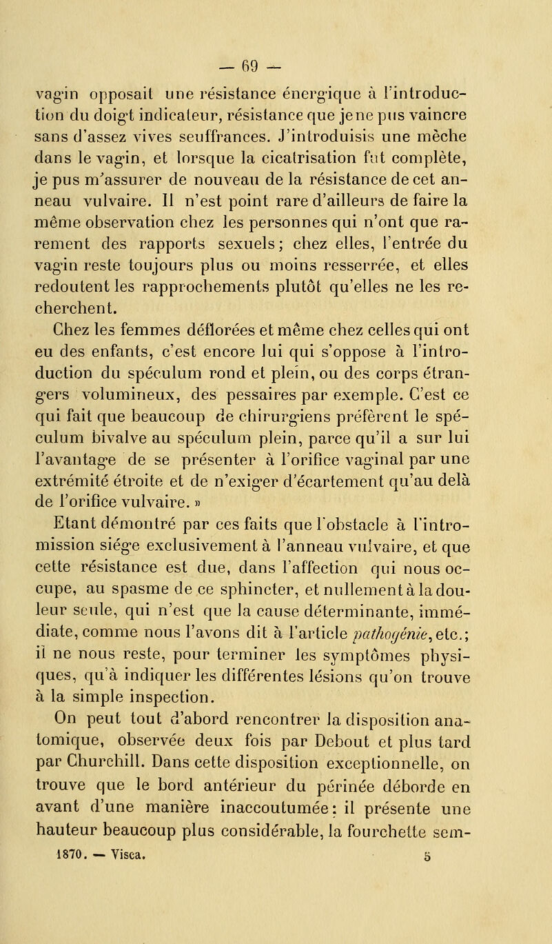 vag'in opposait une résistance énergique à l'introduc- tion du doig-t indicateur, résistance que je ne pus vaincre sans d'assez vives seuffrances. J'introduisis une mèche dans le vag'in, et lorsque la cicatrisation fut complète, je pus m'assurer de nouveau de la résistance de cet an- neau vulvaire. Il n'est point rare d'ailleurs de faire la même observation chez les personnes qui n'ont que ra- rement des rapports sexuels; chez elles, l'entrée du vag'in reste toujours plus ou moins resserrée, et elles redoutent les rapprochements plutôt qu'elles ne les re- cherchent. Chez les femmes déflorées et même chez celles qui ont eu des enfants, c'est encore lui qui s'oppose à l'intro- duction du spéculum rond et plein, ou des corps étran- g'ers volumineux, des pessaires par exemple. C'est ce c|ui fait que beaucoup de chirurg'iens préfèrent le spé- culum bivalve au spéculum plein, parce qu'il a sur lui Favantag'e de se présenter à l'orifice vagùnal par une extrémité étroite et de n'exig-er d'écartement qu'au delà de l'orifice vulvaire. » Etant démontré par ces faits que lobstacle à l'intro- mission siég'e exclusivement à l'anneau vulvaire, et que cette résistance est due, dans l'affection qui nous oc- cupe, au spasme de ce sphincter, et nullement à la dou- leur seule, qui n'est que la cause déterminante, immé- diate, comme nous l'avons dit à l'article pathogénie^Qicr, il ne nous reste, pour terminer les symptômes physi- ques, qu'à indiquer les différentes lésions qu'on trouve à la simple inspection. On peut tout d'abord rencontrer la disposition ana- tomique, observée deux fois par Debout et plus tard par Churchill. Dans cette disposition exceptionnelle, on trouve que le bord antérieur du périnée déborde en avant d'une manière inaccoutumée: il présente une hauteur beaucoup plus considérable, la fourchette sem- 1870. ~ Visca. 5