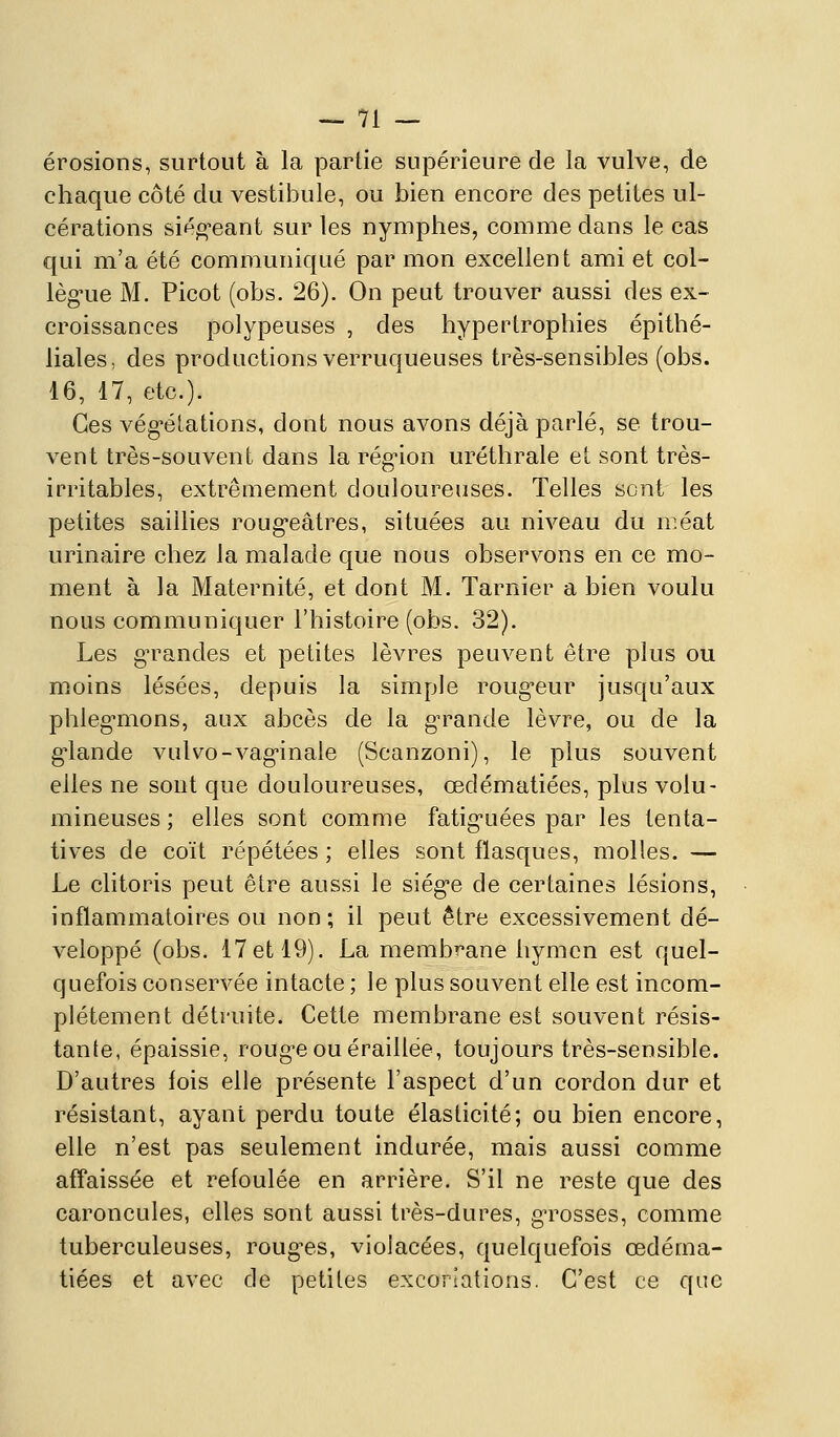 érosions, surtout à la partie supérieure de la vulve, de chaque côté du vestibule, ou bien encore des petites ul- cérations siégeant sur les nymphes, comme dans le cas qui m'a été communiqué par mon excellent ami et col- lèg'ue M. Picot (obs. 26). On peut trouver aussi des ex- croissances polypeuses , des hypertrophies épithé- liales, des productions verruqueuses très-sensibles (obs. 16, 17, etc.). Ces vég-élations, dont nous avons déjà parlé, se trou- vent très-souvent dans la rég-ion uréthrale et sont très- irritables, extrêmement douloureuses. Telles sent les petites saillies roug*eâtres, situées au niveau du méat urinaire chez la malade que nous observons en ce mo- ment à ]a Maternité, et dont M. Tarnier a bien voulu nous communiquer l'histoire (obs. 32). Les g'randes et petites lèvres peuvent être plus ou moins lésées, depuis la simple roug-eur jusqu'aux phleg-mons, aux abcès de la g^rande lèvre, ou de la g'iande vulvo-vag-inale (Scanzoni), le plus souvent elles ne sont que douloureuses, œdématiées, plus volu- mineuses ; elles sont comme fatig-uées par les tenta- tives de coït répétées ; elles sont flasques, molles. — Le clitoris peut être aussi le siég-e de certaines lésions, inflammatoires ou non ; il peut être excessivement dé- veloppé (obs. 17et 19). La membrane hymen est quel- quefois conservée intacte ; le plus souvent elle est incom- plétement détruite. Cette membrane est souvent résis- tante, épaissie, roug-eouéraillée, toujours très-sensible. D'autres lois elle présente l'aspect d'un cordon dur et résistant, ayant perdu toute élasticité; ou bien encore, elle n'est pas seulement indurée, mais aussi comme afl'aissée et refoulée en arrière. S'il ne reste que des caroncules, elles sont aussi très-dures, g-rosses, comme tuberculeuses, rouges, violacées, quelquefois œdéma- tiées et avec de petites excoriations. C'est ce que