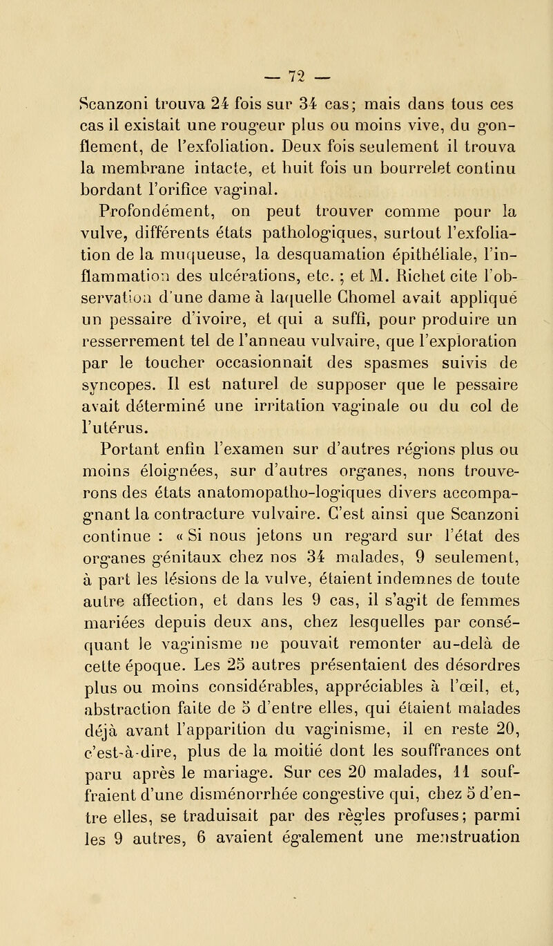Scanzoni trouva 24 fois sur 34 cas; mais clans tous ces cas il existait une roug'eur plus ou moins vive, du g'on- flement, de l'exfoliation. Deux fois seulement il trouva la membrane intacte, et huit fois un bourrelet continu bordant l'orifice vag*inal. Profondément, on peut trouver comme pour la vulve, différents états patholog-iques, surtout l'exfolia- tion de la muqueuse, la desquamation épithéliale, l'in- flammation des ulcérations, etc. ; et M. Ricliet cite l'ob- servatioa d'une dame à la([uelle Ghomel avait appliqué un pessaire d'ivoire, et qui a suffi, pour produire un resserrement tel de l'anneau vulvaire, que l'exploration par le toucher occasionnait des spasmes suivis de syncopes. Il est naturel de supposer que le pessaire avait déterminé une irritation vag-inale ou du col de l'utérus. Portant enfin l'examen sur d'autres rég*ions plus ou moins éloig*nées, sur d'autres organes, nons trouve- rons des états anatomopatho-log-iques divers accompa- g-nant la contracture vulvaire. C'est ainsi que Scanzoni continue : « Si nous jetons un regard sur l'état des organes génitaux chez nos 34 malades, 9 seulement, à part les lésions de la vulve, étaient indemnes de toute autre affection, et dans les 9 cas, il s'agit de femmes mariées depuis deux ans, chez lesquelles par consé- quant le vagnnisme Tie pouvait remonter au-delà de cette époque. Les 25 autres présentaient des désordres plus ou moins considérables, appréciables à l'œil, et, abstraction faite de 5 d'entre elles, qui étaient malades déjà avant l'apparition du vaginisme, il en reste 20, c'est-à-dire, plus de la moitié dont les souffrances ont paru après le mariage. Sur ces 20 malades, 11 souf- fraient d'une disménorrhée congestive qui, chez 5 d'en- tre elles, se traduisait par des règles profuses ; parmi les 9 autres, 6 avaient également une mejistruation