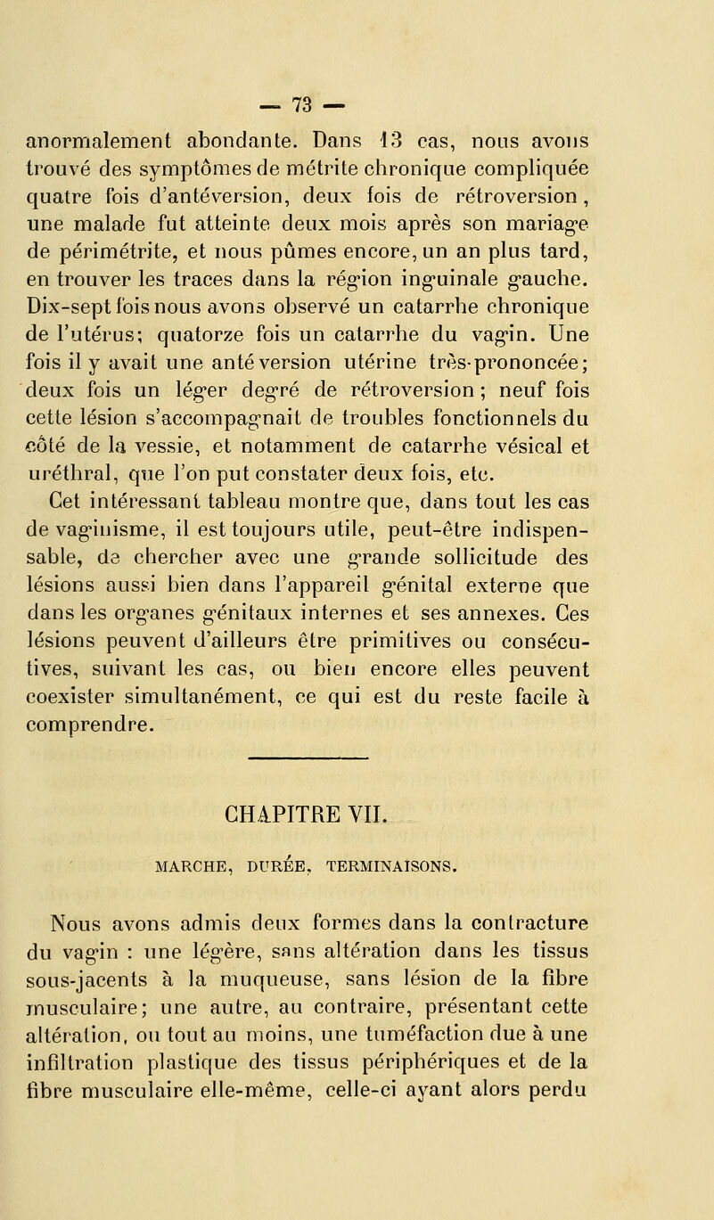 anormalement abondante. Dans 13 cas, nous avons trouvé des symptômes de métrite clironique compliquée quatre fois d'an té version, deux fois de rétroversion, une malade fut atteinte deux mois après son mariag'e de périmétrite, et nous pûmes encore, un an plus tard, en trouver les traces dans la rég'ion ing-uinale g-auche. Dix-sept fois nous avons observé un catarrhe chronique de l'utérus; quatorze fois un catarrhe du vag-in. Une fois il y avait une an té version utérine très-prononcée; deux fois un lég'er deg-ré de rétroversion; neuf fois cette lésion s'accompagnait de troubles fonctionnels du côté de la vessie, et notamment de catarrhe vésical et uréthral, qtie l'on put constater deux fois, etc. Cet intéressant tableau montre que, dans tout les cas de vag'inisme, il est toujours utile, peut-être indispen- sable, de chercher avec une g-rande sollicitude des lésions aussi bien dans l'appareil g'énital externe que dans les org'anes g-énitaux internes et ses annexes. Ces lésions peuvent d'ailleurs être primitives ou consécu- tives, suivant les cas, ou bien encore elles peuvent coexister simultanément, ce qui est du reste facile à comprendre. CHAPITRE VIL MARCHE, DURÉE, TERMINAISONS. Nous avons admis deux formes dans la contracture du vag'in : une légère, sans altération dans les tissus sous-jacents à la muqueuse, sans lésion de la fibre musculaire; une autre, au contraire, présentant cette altération, ou tout au moins, une tuméfaction due à une infiltration plastique des tissus périphériques et de la fibre musculaire elle-même, celle-ci ayant alors perdu
