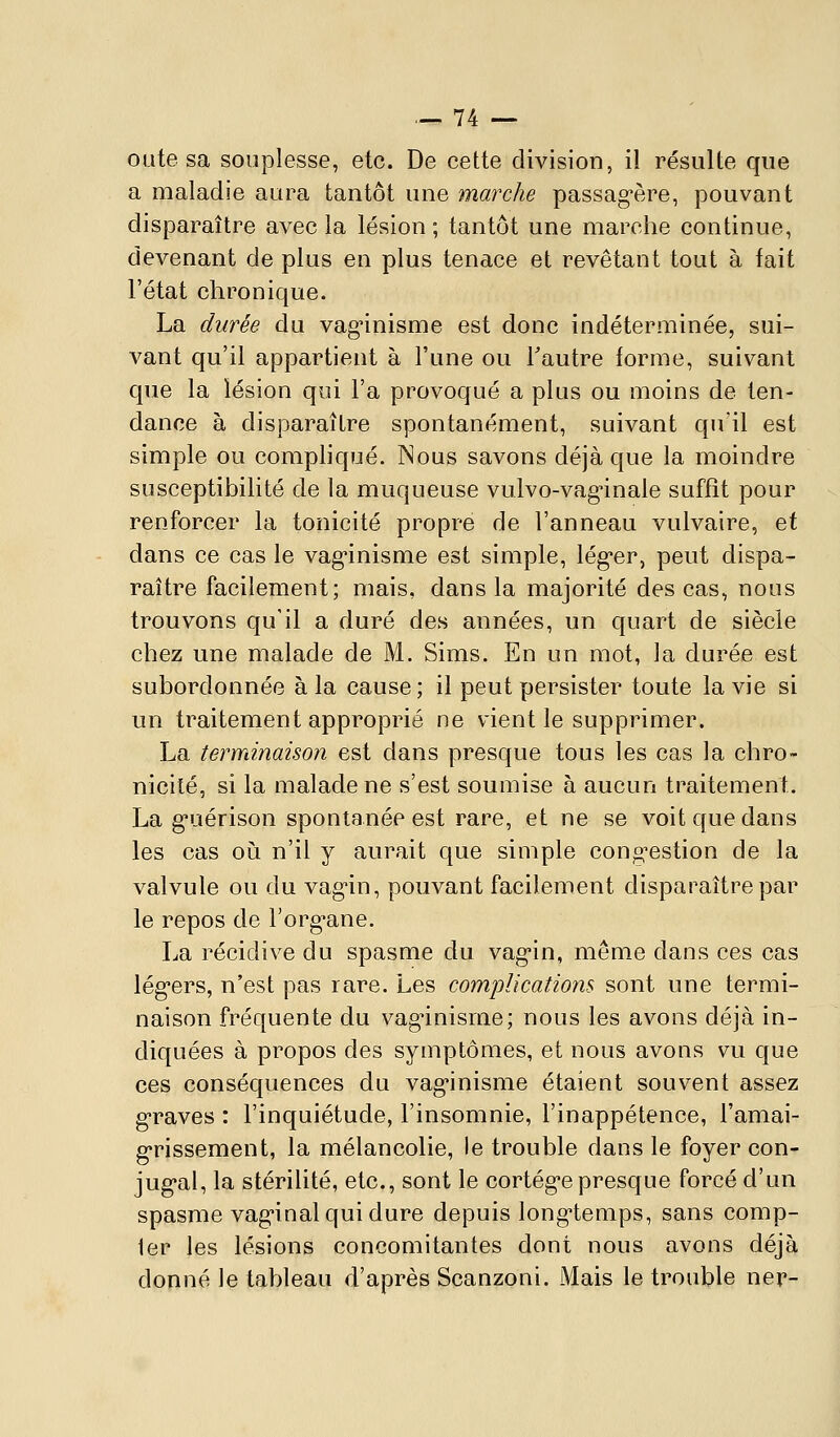 oiite sa souplesse, etc. De cette division, il résulte que a maladie aura tantôt une marche passag'ère, pouvant disparaître avec la lésion ; tantôt une marche continue, devenant de plus en plus tenace et revêtant tout à fait l'état chronique. La durée du vag'inisme est donc indéterminée, sui- vant qu'il appartient à l'une ou Tautre forme, suivant que la lésion qui l'a provoqué a plus ou moins de ten- dance à disparaître spontanément, suivant qu'il est simple ou comphqué. Nous savons déjà que la moindre susceptibilité de la muqueuse vulvo-vagnnale suffît pour renforcer la tonicité propre de l'anneau vulvaire, et dans ce cas le vag'inisme est simple, lég'er, peut dispa- raître facilement; mais, dans la majorité des cas, nous trouvons qu'il a duré des années, un quart de siècle chez une malade de M. Sims. En un mot, la durée est subordonnée à la cause; il peut persister toute la vie si un traitement approprié ne vient le supprimer. La terminaison est dans presque tous les cas la chro- nicité, si la malade ne s'est soumise à aucun traitement. La g'uérison spontanée est rare, et ne se voit que dans les cas où n'ii y aurait que simple cong'estion de la valvule ou du vag'in, pouvant facilement disparaître par le repos de l'org-ane. La récidive du spasme du vag'in, même dans ces cas lég'ers, n'est pas rare. Les complications sont une termi- naison fréquente du vag'inisme; nous les avons déjà in- diquées à propos des symptômes, et nous avons vu que ces conséquences du vag'inisme étaient souvent assez g'raves : l'inquiétude, l'insomnie, l'inappétence, l'amai- g'rissement, la mélancolie, le trouble dans le foyer con- jug-al, la stérilité, etc., sont le cortég'e presque forcé d'un spasme vag-inal qui dure depuis long'temps, sans comp- ter les lésions concomitantes dont nous avons déjà donné le tableau d'après Scanzoni. Mais le trouble ner-