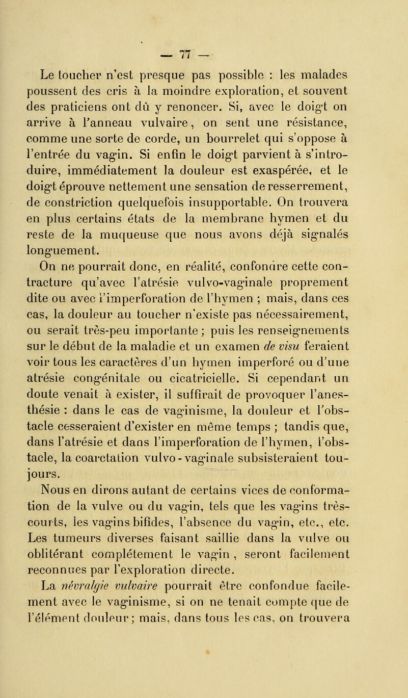 Le toucher n'est presque pas possible : les malades poussent des cris à la moindre exploration, et souvent des praticiens ont dû y renoncer. Si, avec le doig-t on arrive à l'anneau vulvaire, on sent une résistance, comme une sorte de corde, un bourrelet qui s'oppose à l'entrée du vag'in. Si enfin le doig-t parvient à s'intro- duire, immédiatement la douleur est exaspérée, et le doig-t éprouve nettement une sensation de resserrement, de constriction quelquefois insupportable. On trouvera en plus certains états de la membrane hymen et du reste de la muqueuse que nous avons déjà sig*nalés long'uement. On ne pourrait donc, en réalité, confondre cette con- tracture qu'avec l'atrésie vulvo-vag*inale proprement dite ou avec i'imperforation de l'hymen ; mais, dans ces cas, la douleur au toucher n'existe pas nécessairement, ou serait très-peu importante; puis les renseig'neraents sur le début de la maladie et un examen de visu feraient voir tous les caractères d'un hymen imperforé ou d'une atrésie cong-énitale ou cicatricielle. Si cependant un doute venait à exister, il suffirait de provoquer l'anes- thésie : dans le cas de vagûnisme, la douleur et Tobs- tacle cesseraient d'exister en même temps ; tandis que, dans l'atrésie et dans I'imperforation de l'hymen, l'obs- tacle, la coarctation vulvo-vag-inale subsisteraient tou- jours. Nous en dirons autant de certains vices de conforma- tion de la vulve ou du vag'in, tels que les vag*ins très- courts, les vag-ins bifides, l'absence du vag'in, etc., etc. Les tumeurs diverses faisant saillie dans la vulve ou oblitérant complètement le vag^in , seront facilement reconnues par l'exploration directe. La névralgie vulvaire pourrait être confondue fecile- ment avec le vag-inisme, si on ne tenait compte que de l'élément douleur; mais, dans tous les cas, on trouvera
