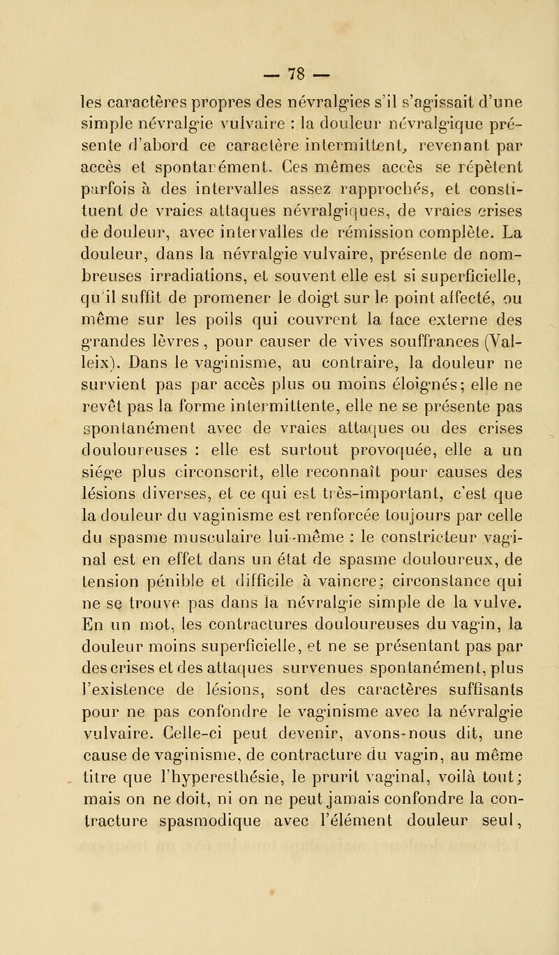 les caractères propres des névralg-ies s'il s'ag^issait d'une simple névralg'ie vulvaire : la douleur névralg^ique pré- sente d'abord ce caractère intermittent^ revenant par accès et spontarément. Ces mêmes accès se répètent parfois à des intervalles assez rapprochés, et consti- tuent de vraies attaques névralg-iques, de vraies crises de douleur, avec intervalles de rémission complète. La douleur, dans la névralg'ie vulvaire, présente de nom- breuses irradiations, et souvent elle est si superficielle, qu'il suffît de promener le doig't sur le point affecté, ou même sur les poils qui couvrent la face externe des g'randes lèvres, pour causer de vives souffrances (Val- leix). Dans le vag-inisme, au contraire, la douleur ne survient pas par accès plus ou moins éloig-nés; elle ne revêt pas la forme intermittente, elle ne se présente pas spontanément avec de vraies attaques ou des crises douloureuses : elle est surtout provoquée, elle a un sié^^e plus circonscrit, elle reconnaît pour causes des lésions diverses, et ce qui est très-important, c'est que la douleur du vaginisme est l'enforcée toujours par celle du spasme musculaire lui-même : le constricteur vag-i- nal est en effet dans un état de spasme douloureux, de tension pénible et difficile à vaincre; circonstance qui ne se trouve pas dans la névralg'ie simple de la vulve. En un mot, les contractures douloureuses du vag'in, la douleur moins superficielle, et ne se présentant pas par des crises et des attaques survenues spontanément, plus l'existence de lésions, sont des caractères suffisants pour ne pas confondre le vagùnisme avec la névralg'ie vulvaire. Celle-ci peut devenir, avons-nous dit, une cause de vag'inisme, de contracture du vag'in, au même titre que l'hyperestbésie, le prurit vag-inal, voilà tout; mais on ne doit, ni on ne peut jamais confondre la con- tracture spasmodique avec l'élément douleur seul,
