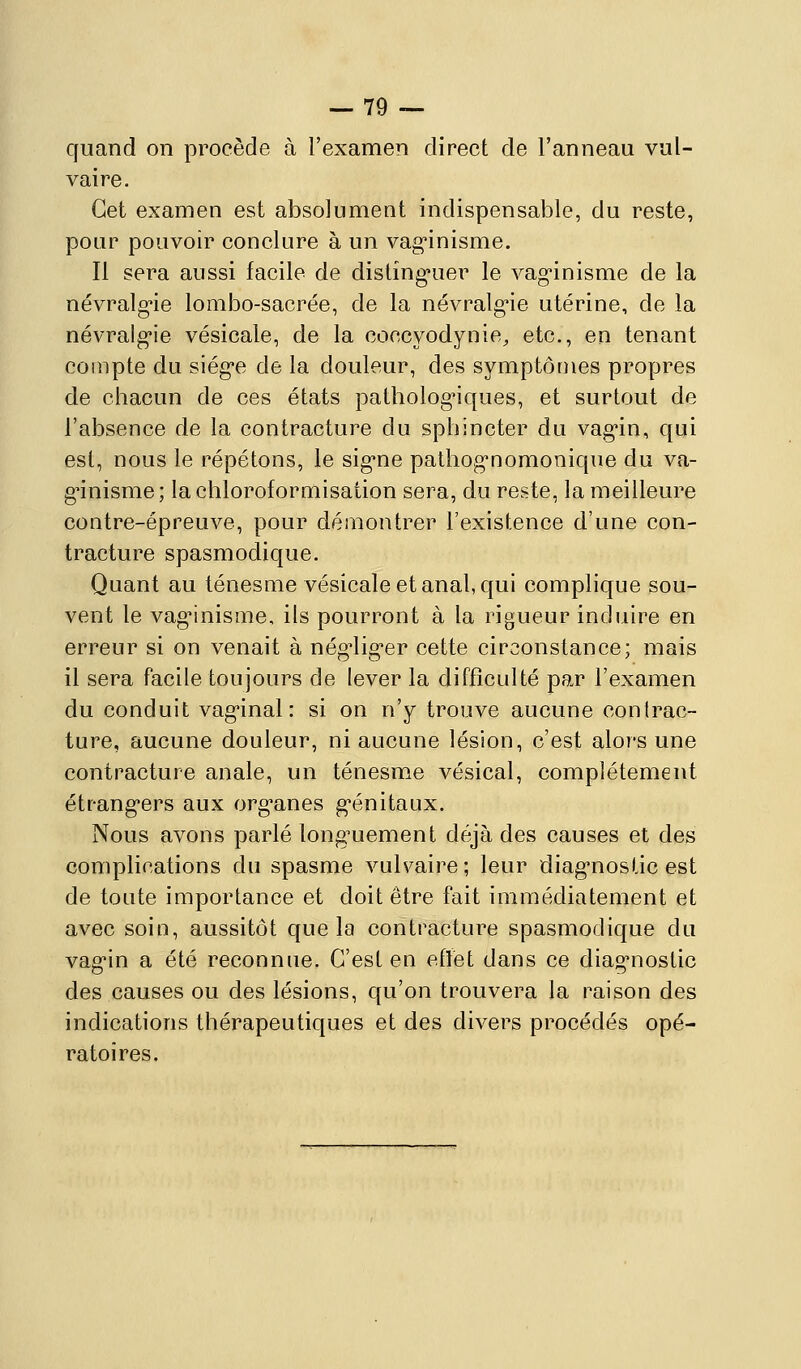 quand on procède à l'examen direct de l'anneau vul- vaire. Cet examen est absolument indispensable, du reste, pour pouvoir conclure à un vag'inisme. Il sera aussi facile de distinguer le vag-inisme de la névralg'ie lombo-sacrée, de la névralg*ie utérine, de la névralg'ie vésicale, de la coccyodynie, etc., en tenant compte du siég'e de la douleur, des symptômes propres de chacun de ces états pathologiques, et surtout de l'absence de la contracture du sphincter du vag-in, qui est, nous le répétons, le sig-ne pathog'nomonique du va- g-inisme; lachloroformisation sera, du reste, la meilleure contre-épreuve, pour démontrer l'existence d'une con- tracture spasmodique. Quant au ténesme vésicale et anal, qui complique sou- vent le vag-inisme, ils pourront à la rigueur induire en erreur si on venait à nég'lig'er cette circonstance; mais il sera facile toujours de lever la difficulté par l'examen du conduit vag-inal : si on n'y trouve aucune contrac- ture, aucune douleur, ni aucune lésion, c'est alors une contracture anale, un ténesme vésical, complètement étrang*ers aux org*anes g'énitaux. Nous avons parlé long-uement déjà des causes et des complications du spasme vulvaire; leur diag-noslic est de toute importance et doit être fait immédiatement et avec soin, aussitôt que la contracture spasmodique du vag-in a été reconniie. C'est en eflet dans ce diag'nostic des causes ou des lésions, qu'on trouvera la raison des indications thérapeutiques et des divers procédés opé- ratoires.