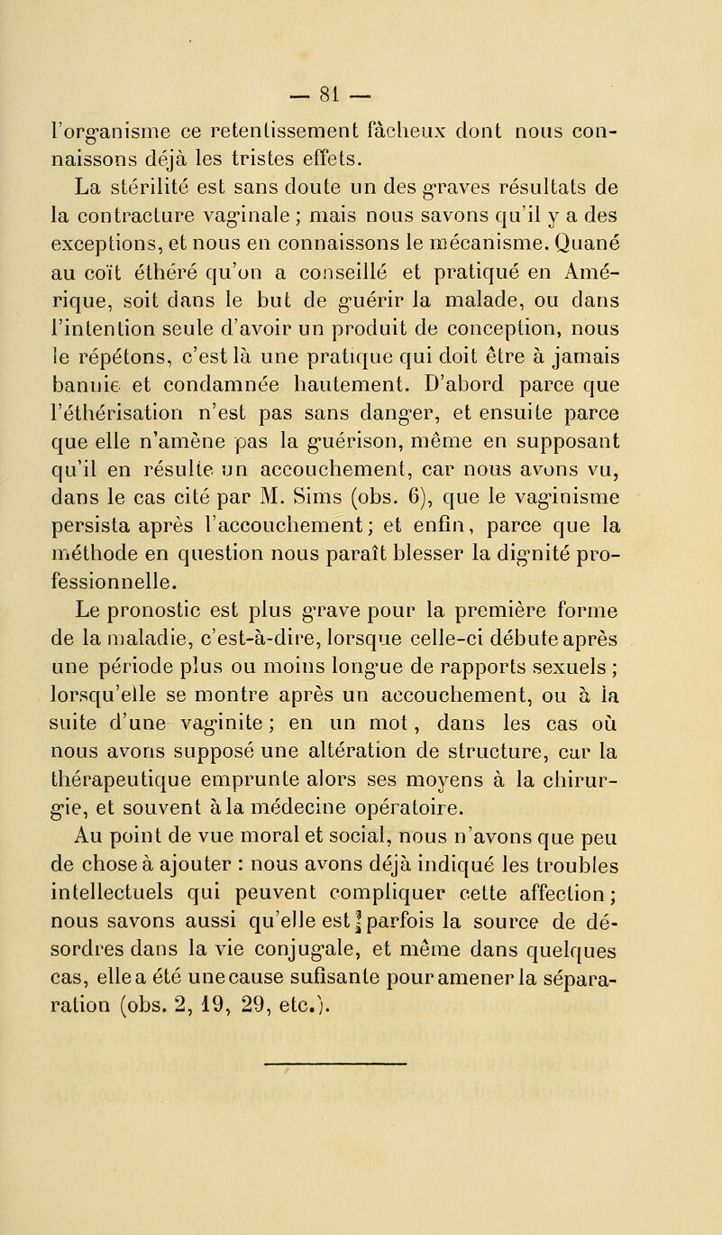 Forg-anisme ce retentissement fâcheux dont nous con- naissons déjà les tristes effets. La stérilité est sans doute un des graves résultats de la contracture vag-inale ; mais nous savons qu'il y a des exceptions, et nous en connaissons le mécanisme. Quané au coït éthéré qu'on a conseillé et pratiqué en Amé- rique, soit dans le but de g'uérir la malade, ou dans l'intention seule d'avoir un produit de conception, nous le répétons, c'est là une pratique qui doit être à jamais bannie et condamnée hautement. D'abord parce que l'éthérisation n'est pas sans dang-er, et ensuite parce que elle n'amène pas la g-uérison, même en supposant qu'il en résulte un accouchement, car nous avons vu, dans le cas cité par M. Sims (obs. 6), que le vag^inisme persista après l'accouchement; et enfin, parce que la méthode en question nous paraît blesser la dig'nité pro- fessionnelle. Le pronostic est plus gTave pour la première forme de la maladie, c'est-à-dire, lorsque celle-ci débute après une période plus ou moins long^ue de rapports sexuels ; lorsqu'elle se montre après un accouchement, ou à la suite d'une vag'inite ; en un mot, dans les cas oh nous avons supposé une altération de structure, car la thérapeutique emprunte alors ses moyens à la chirur- g'ie, et souvent à la médecine opératoire. Au point de vue moral et social, nous n'avons que peu de chose à ajouter : nous avons déjà indiqué les troubles intellectuels qui peuvent compliquer cette affection; nous savons aussi qu'elle est | parfois la source de dé- sordres dans la vie conjug-ale, et même dans quelques cas, elle a été une cause sufîsante pour amener la sépara- ration (obs. 2, 19, 29, etc.).