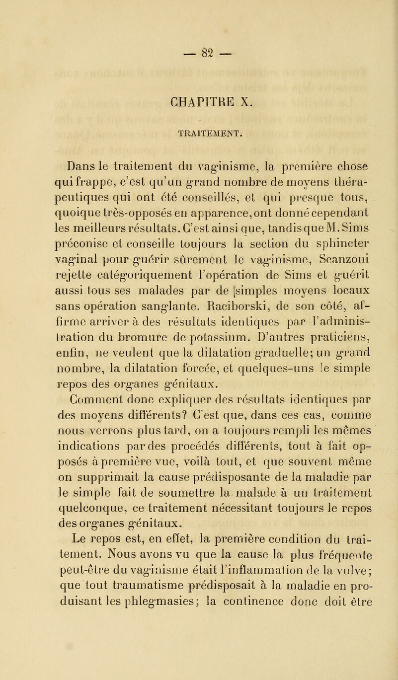 CHAPITRE X. TRAITEMENT. Dans le traitement du vag*inisme, la première chose qui frappe, c'est qu'un gTand nombre de moyens théra- peutiques qui ont été conseillés, et qui presque tous, quoique très-opposés en apparence, ont donné cependant les meilleurs résultats. C'est ainsi que, tandis que M. Sims préconise et conseille toujours la section du sphincter vag-inal pour g-uérir sûrement le vag^nisme, Scanzoni rejette catég'oriquement l'opération de Sims et g-uérit aussi tous ses malades par de [simples moyens locaux sans opération sang'lante. Raciborski, de son côté, af- firme arriver à des résultats identiques par l'adminis- tration du bromure de potassium. D'autres praticiens, enfin, ne veulent que la dilatation gTaduelle; un g'rand nombre, la dilatation forcée, et quelques-uns le simple repos des org'anes g-énitaux. Comment donc expliquer des résultats identiques par des moyens différents? C'est que, dans ces cas, comme nous verrons plus tard, on a toujours rempli les mêmes indications par des procédés différents, tout à fait op- posés à première vue, voilà tout, et que souvent même on supprimait la cause prédisposante de la maladie par le simple fait de soumettre la malade à un traitement quelconque, ce traitement nécessitant toujours le repos des org'anes g'énitaux. Le repos est, en effet, la première condition du trai- tement. Nous avons vu que la cause la plus fréquente peut-être du vaginisme était l'inflammalion de la vulve; que tout traumatisme prédisposait à la maladie en pro- duisant les phleg^masies; la continence donc doit être