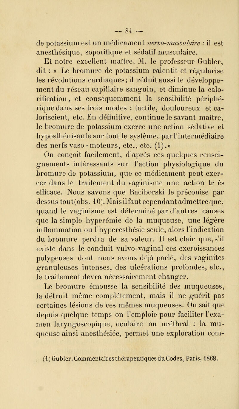 de potassium est un médicaaient nervo-musculaire : il est anesthésique, soporifique et sédatif musculaire. Et noire excellent maître, M. le professeur Gubler, dit : « Le bromure de potassium ralentit et rég^ularise les révolutions cardiaques; il réduitaussi le développe- ment du réseau capillaire sang-uin, et diminue la calo- rification , et conséquemment la sensibilité périphé- rique dans ses trois modes : tactile, douloureux et ca- loriscient, etc. En définitive, continue le savant maître, le bromure de potassium exerce une action sédative et hyposthénisante sur tout le système, par l'intermédiaire des nerfs vaso-moteurs, etc., etc. (1).» On conçoit facilement, d'après ces quelques rensei- g-nements intéressants sur l'action physiolog'ique du bromure de potassium^ que ce médicament peut exer- cer dans le traitement du vag^inisnie une action tr es efficace. Nous savons que Raciborski le préconise par dessus tout(obs. 10). Mais il faut cependant admettre que, quand le vaginisrae est déterminé par d'autres causes que la simple hyperémie de la muqueuse, une lég'ère inflammation ou Thyperesthésie seule, alors l'indication du bromure perdra de sa valeur. Il est clair que, s'il existe dans le conduit vulvo-vag^inal ces excroissances polypeuses dont nous avons déjà parlé, des vag-inites g*ranuleuses intenses, des ulcérations profondes, etc., le traitement devra nécessairement chang-er. Le bromure émousse la sensibilité des muqueuses, la détruit même complètement, mais il ne g-uérit pas certaines lésions de ces mêmes muqueuses. On sait que depuis quelque temps on l'emploie pour faciliter l'exa- men laryng-oscopique, oculaire ou uréthral : la mu- queuse ainsi anesthésiée, permet une exploration coni- (1) Gubler. Commentaires thérapeutiques du Codex, Paris, 1868.