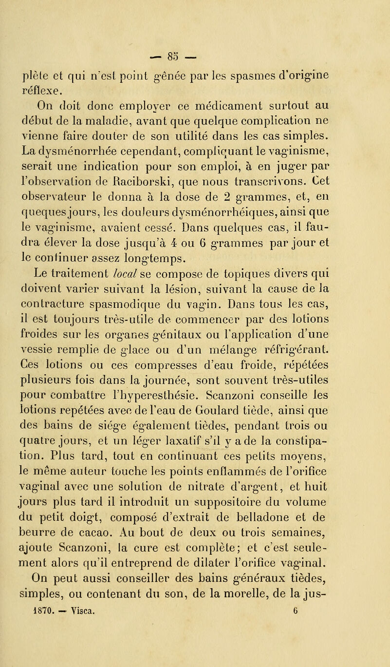 plèle et qui n'csi point g-ênée par les spasmes d'orig-ine réflexe. On doit donc employer ce médicament surtout au début de la maladie, avant que quelque complication ne vienne faire douter de son utilité dans les cas simples. La dysménorrhée cependant, compliquant le vagnnisme, serait une indication pour son emploi, à en jug-er par l'observation de Raciborski, que nous transcrivons. Cet observateur le donna à la dose de 2 grammes, et, en queques jours, les douleurs dysménorrhéiques, ainsi que le vag-inisme, avaient cessé. Dans quelques cas, il fau- dra élever la dose jusqu'à 4 ou 6 gTarames par jour et le continuer assez long-temps. Le traitement local se compose de topiques divers qui doivent varier suivant la lésion, suivant la cause de la contracture spasmodique du vag-in. Dans tous les cas, il est toujours très-utile de commencer par des lotions froides sur les org^anes g-énitaux ou l'application d'une vessie remplie de g'iace ou d'un mélang-e réfrig-érant. Ces lotions ou ces compresses d'eau froide, répétées plusieurs fois dans la journée, sont souvent très-utiles pour combattre l'hyperesthésie. Scanzoni conseille les lotions repétées avec de l'eau de Goulard tiède, ainsi que des bains de siég-e ég-alement tièdes, pendant trois ou quatre jours, et un léger laxatif s'd y a de la constipa- tion. Plus tard, tout en continuant ces petits moyens, le même auteur touche les points enflammés de l'orifice vag-inal avec une solution de nitrate d'arg-ent, et huit jours plus tard il introduit un suppositoire du volume du petit doig-t, composé d'extrait de belladone et de beurre de cacao. Au bout de deux ou trois semaines, ajoute Scanzoni, la cure est complète; et c'est seule- ment alors qu'il entreprend de dilater l'orifice vag^inal. On peut aussi conseiller des bains g^énéraux tièdes, simples, ou contenant du son, de la morelle, de la jus-