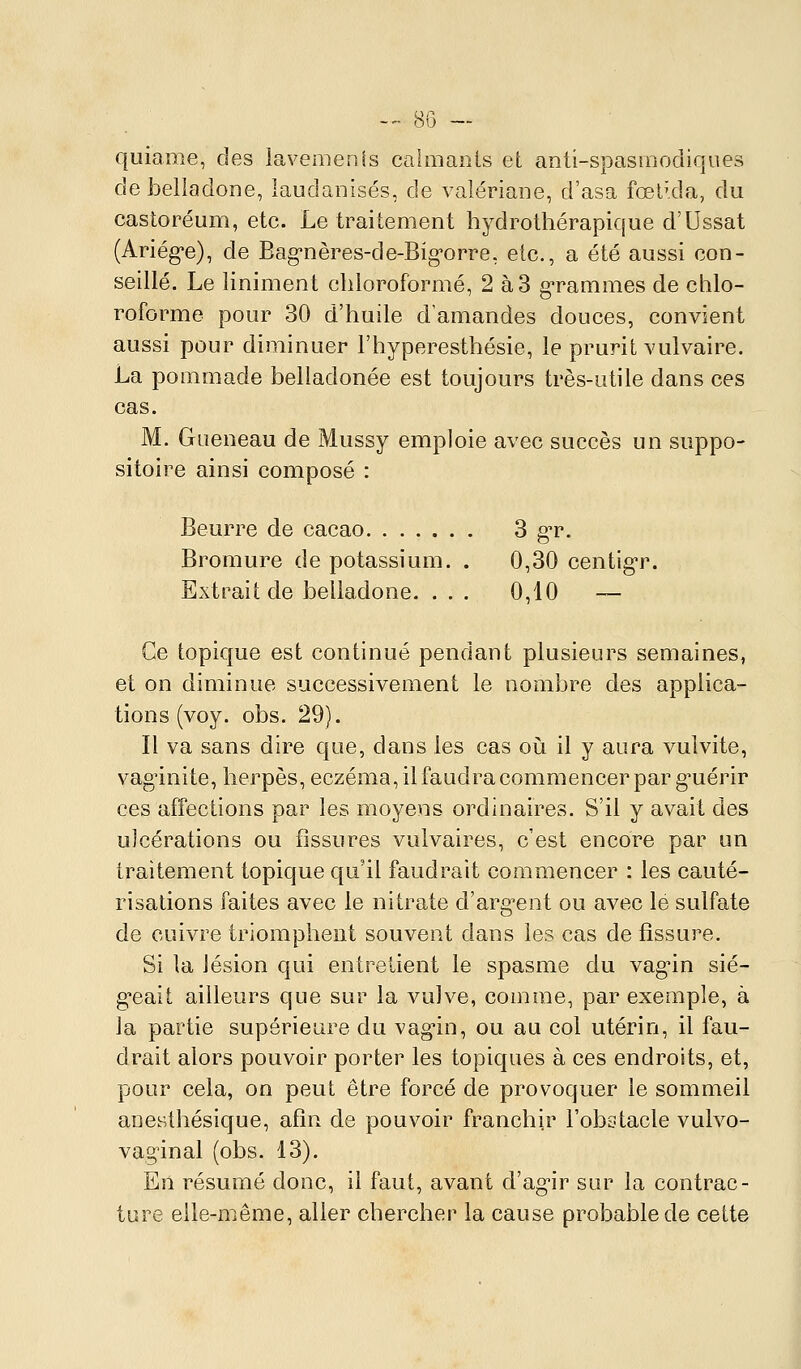 -- bu — quianie, des lavemenis calmants et anti-spasmodiques de belladone, laudanisés, de valériane, d'asa fœl'da, du castoréum, etc. Le traitement hydrothérapique d'Ussat (Ariége), de Bag-nères-de-Big-orre, etc., a été aussi con- seillé. Le Uniment chloroformé, 2 à3 g-rammes de chlo- roforme pour 30 d'huile d'amandes douces, convient aussi pour diminuer l'hyperesthésie, le prurit vulvaire. La pommade belladonée est toujours très-utile dans ces cas. M. Gaeneau de Mussy emploie avec succès un suppo- sitoire ainsi composé : Beurre de cacao 3 g'r. Bromure de potassium. . 0,30 centig-r. Extrait de belladone. .. . 0,10 ~ Ce topique est continué pendant plusieurs semaines, et on diminue successivement le nombre des applica- tions (voy. obs. 29). Il va sans dire que, dans les cas oi!i il y aura vulvite, vag'inite, herpès, eczéma, il faudra commencer par g-uérir ces afîections par les moyens ordinaires. S'il y avait des ulcérations ou fissures vulvaires, c'est encore par un traitement topique qu'il faudrait commencer : les cauté- risations faites avec le nitrate d'arg^ent ou avec lé sulfate de cuivre triomphent souvent dans les cas de fissure. Si la lésion qui entretient le spasme du vag'in sié- geait ailleurs que sur la vulve, comme, par exemple, à la partie supérieure du vag'in, ou au col utérin, il fau- drait alors pouvoir porter les topiques à ces endroits, et, pour cela, on peut être forcé de provoquer le sommeil anesthésique, afin de pouvoir franchir l'obotacle vulvo- vaginal (obs. 13). En résumé donc, il faut, avant d'ag'ir sur la contrac- ture elle-même, aller chercher la cause probable de cette