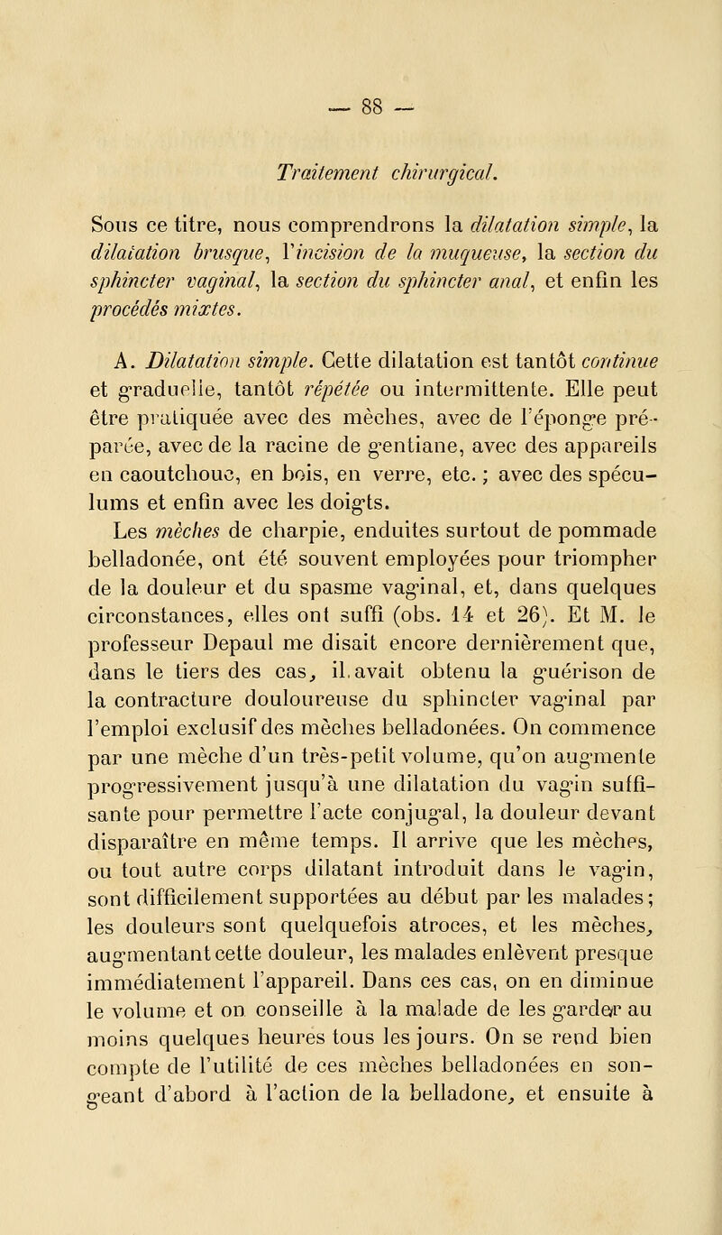 Traitement chirurgical. Sous ce titre, nous comprendrons la dilatation simple^ la dilatation brusque^ Viiicision de la muqueuse, la section du sphincter vaginal^ la section du sjihincter anal^ et enfin les procédés mixtes. A. Dilatation simple. Cette dilatation est tantôt continue et g-raduelie, tantôt répétée ou intermittente. Elle peut être pratiquée avec des mèches, avec de l'éponge pré- parée, avec de la racine de g-entiane, avec des appareils en caoutchouc, en bois, en verre, etc. ; avec des spécu- lums et enfin avec les doig-ts. Les mèches de charpie, enduites surtout de pommade belladonée, ont été souvent employées pour triompher de la douleur et du spasme vag-inal, et, dans quelques circonstances, elles ont suffi (obs. 14 et 26). Et M. le professeur Depaul me disait encore dernièrement que, dans le tiers des cas, il.avait obtenu la g'uérison de la contracture douloureuse du sphincter vag'inal par l'emploi exclusif des mèches belladonées. On commence par une mèche d'un très-petit volume, qu'on aug-menle ppogressivement jusqu'à une dilatation du vagnn suffi- sante pour permettre l'acte conjug*al, la douleur devant disparaître en même temps. Il arrive que les mèches, ou tout autre corps dilatant introduit dans le vagûn, sont difficilement supportées au début par les malades; les douleurs sont quelquefois atroces, et les mèches, aug-mentant cette douleur, les malades enlèvent presque immédiatement l'appareil. Dans ces cas, on en diminue le volume et on conseille à la malade de les g-arde/r au moins quelques heures tous les jours. On se rend bien compte de l'utilité de ces mèches belladonées en son- g-eant d'abord à l'action de la belladone, et ensuite à