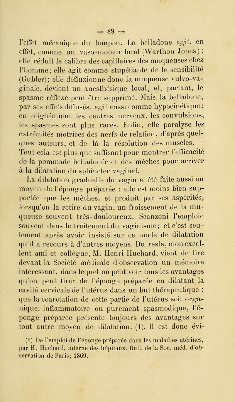l'effet mécanique du tampon. La belladone ag-it, en effet, comme un vaso-moteur local (Warthon Jones) : elle réduit le calibre des capillaires des muqueuses cbez l'homme; elle ag^it comme stupéfiante de la sensibilité (Gubler); elle défluxionoe donc la muqueuse vulvo-va- gûnale, devient un anesthésique local, et, partant, le spasme réflexe peut être supprimé. Mais la belladone, par ses effets diffusés, agùt aussi comme hypocinétique: en olig^iémiant les centres nerveux, les convulsions, les spasmes sont plus rares. Enfin, elle paralyse les extrémités motrices des nerfs de relation, d'après quel- ques auteurs, et de là la résolution des muscles.— Tout cela est plus que suffisant pour montrer l'efficacité de la pommade belladonée et des mèches pour arriver à la dilatation du sphincter vag-inal. La dilatation g'raduelle du vag-in a été faite aussi au moyen de l'épongée préparée : elle est moins bien sup- portée que les mèches, et produit par ses aspérités, lorsqu'on la retire du vag'in, un froissement de la mu- queuse souvent très-douloureux. Scanzoni l'emploie souvent dans le traitement du vag'inisme; et c'est seu-^ lement après avoir insisté sur ce mode de dilatation qu'il a recours à d'autres moyens. Du reste, mon excel- lent ami et collèg^ue, M. Henri Huchard, vient de lire devant la Société médicale d'observation un mémoire intéressant, dans lequel on peut voir tous les avantagées qu'on peut tirer de l'épong-e préparée en dilatant la cavité cervicale de l'utérus dans un but thérapeutique : que la coarctation de cette partie de l'utérus soit org^a- nique, inflammatoire ou purement spasmodique, l'é- ponge préparée présente toujours des avantag'es sur tout autre moyen de dilatation. (1). Il est donc évi- (4) De l'emploi de l'éponge préparée dans les maladies utérines, par H. Huchard, interne des hôpitaux. Bull, de la Soo. méd. d'ob- servation de Paris; 1869.