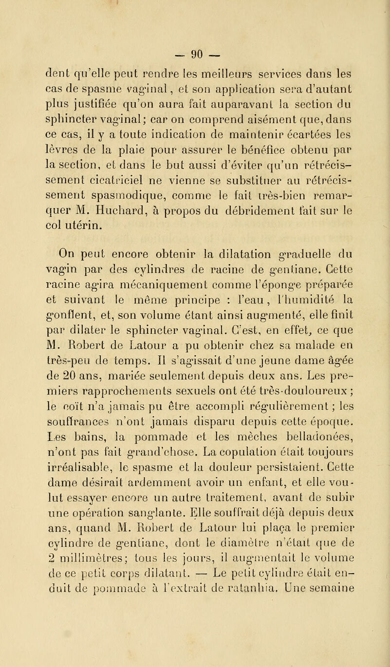 -go- dent qu'elle peut rendre les meilleurs services dans les cas de spasme vag^inal, et son application sera d'autant plus justifiée qu'on aura fait auparavant la section du sphincter vag'inal; car on comprend aisément que, dans ce cas, il y a toute indication de maintenir écartées les lèvres de la plaie pour assurer le bénéfice obtenu par la section, et dans le but aussi d'éviter qu'un rétrécis- sement cicatriciel ne vienne se substituer au rétrécis- sement spasmodique, comme le fait très-bien remar- quer M. Huchard, à propos du débridement fait sur le col utérin. On peut encore obtenir la dilatation g'raduelle du vag'in par des cylindres de racine de g^.ntiane. Cette racine ag*ira mécaniquement comme l'épongée préparée et suivant le même principe : l'eau, l'humidité la g-onflent, et, son volume étant ainsi aug'menté, elle finit par dilater le sphincter vag'inal. C'est, en effets ce que M. Robert de Latour a pu obtenir chez sa malade en très-peu de temps. Il s'ag-issait d'une jeune dame âg-ée de 20 ans, mariée seulement depuis deux ans. Les pre- miers rapprochements sexuels ont été très-douloureux ; le coït n'a jam.aispu être accompli rég'uhèremenl ; les souffrances n'ont jamais disparu depuis cette époque. Les bains, la pommade et les mèches belladonées, n'ont pas fait g'rand'chose. La copulation était toujours irréalisable, le spasme et la douleur persistaient. Cette dame désirait ardemment avoir un enfant, et elle vou- lut essayer encore un autre traitement, avant de subir une opération sang^lante. Elle souffrait déjà depuis deux ans, quand M. Robert de Latour lui plaça le premier cylindre de gentiano, dont le diamètre n'était que de 2 millimètres; tous les jours, il aug^nentait le volume de ce petit corps dilatant. — Le petit cylindre était en- duit de poinmade à l'extrait de ratanhia. Une semaine