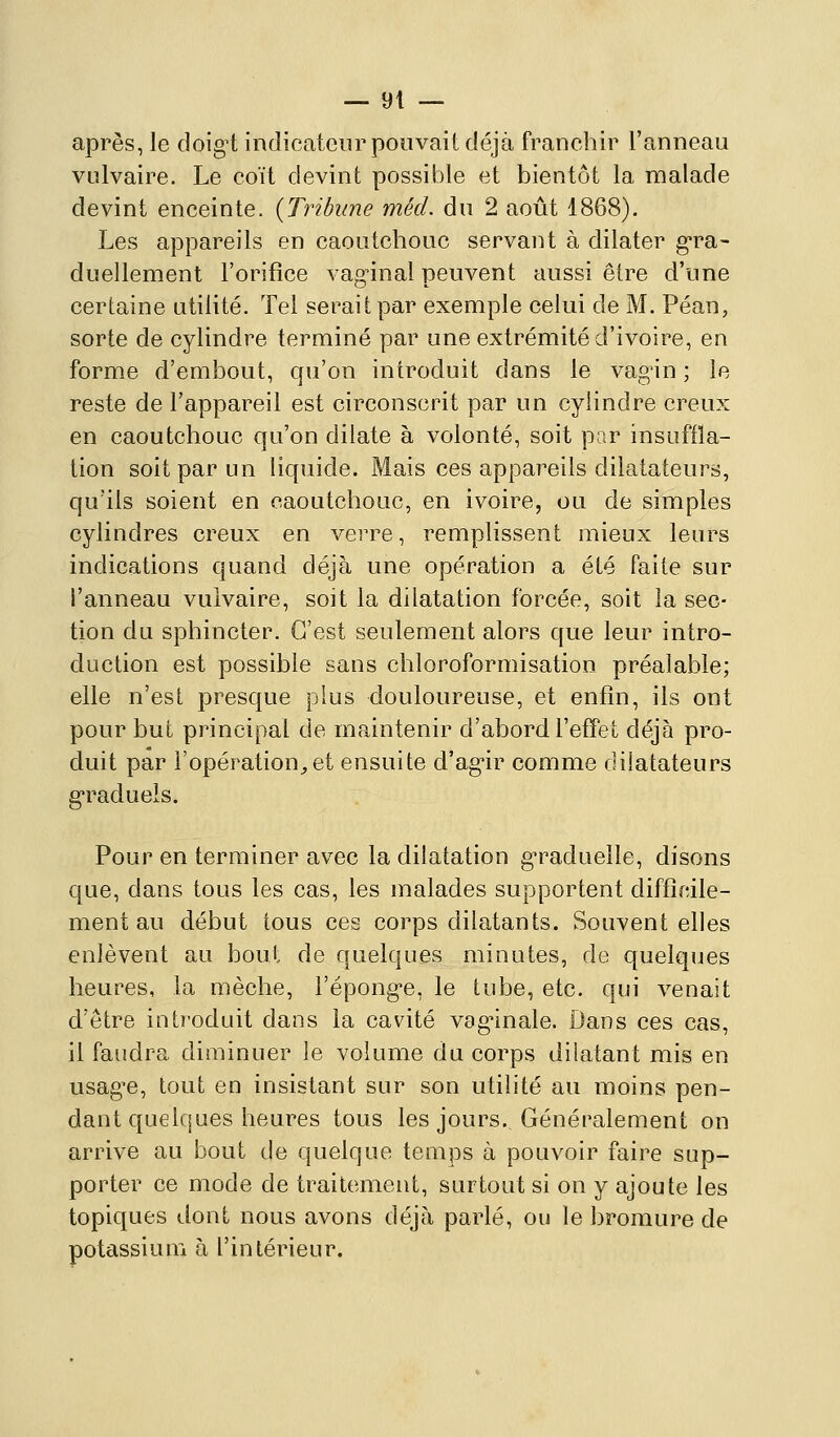 après, le doigt indicateur pouvait déjà franchir l'anneau vulvaire. Le coït devint possible et bientôt la malade devint enceinte. {Tribune méd. du 2 août 1868). Les appareils en caoutchouc servant à dilater g-ra- duellement l'orifice vaginal peuvent aussi être d'une certaine utilité. Tel serait par exemple celui de M. Péan, sorte de cylindre terminé par une extrémité d'ivoire, en forme d'embout, qu'on introduit dans le vagin ; le reste de l'appareil est circonscrit par un cylindre creux en caoutchouc qu'on dilate à volonté, soit par insuffla- tion soit par un liquide. Mais ces appareils dilatateurs, qu'ils soient en caoutchouc, en ivoire, ou de simples cylindres creux en verre, remplissent mieux leurs indications quand déjà une opération a été faite sur l'anneau vulvaire, soit la dilatation forcée, soit la sec- tion du sphincter. C'est seulement alors que leur intro- duction est possible sans chloroformisation préalable; elle n'est presque plus douloureuse, et enfin, ils ont pour but principal de maintenir d'abord l'effet déjà pro- duit par i'opération;,et ensuite d'agir comme dilatateurs graduels. Pour en terminer avec la dilatation graduelle, disons que, dans tous les cas, les malades supportent difficile- ment au début tous ces corps dilatants. Souvent elles enlèvent au bout de quelques minutes, de quelques heures, la mèche, l'éponge, le tube, etc. qui venait d'être introduit dans la cavité vaginale. Dans ces cas, il faudra diminuer le volume du corps dilatant mis en usagée, tout en insistant sur son utilité au moins pen- dant quelcjucs heures tous les jours. Généralement on arrive au bout de quelque temps à pouvoir faire sup- porter ce mode de traitement, surtout si on y ajoute les topiques dont nous avons déjà parlé, ou le bromure de potassium à l'intérieur.
