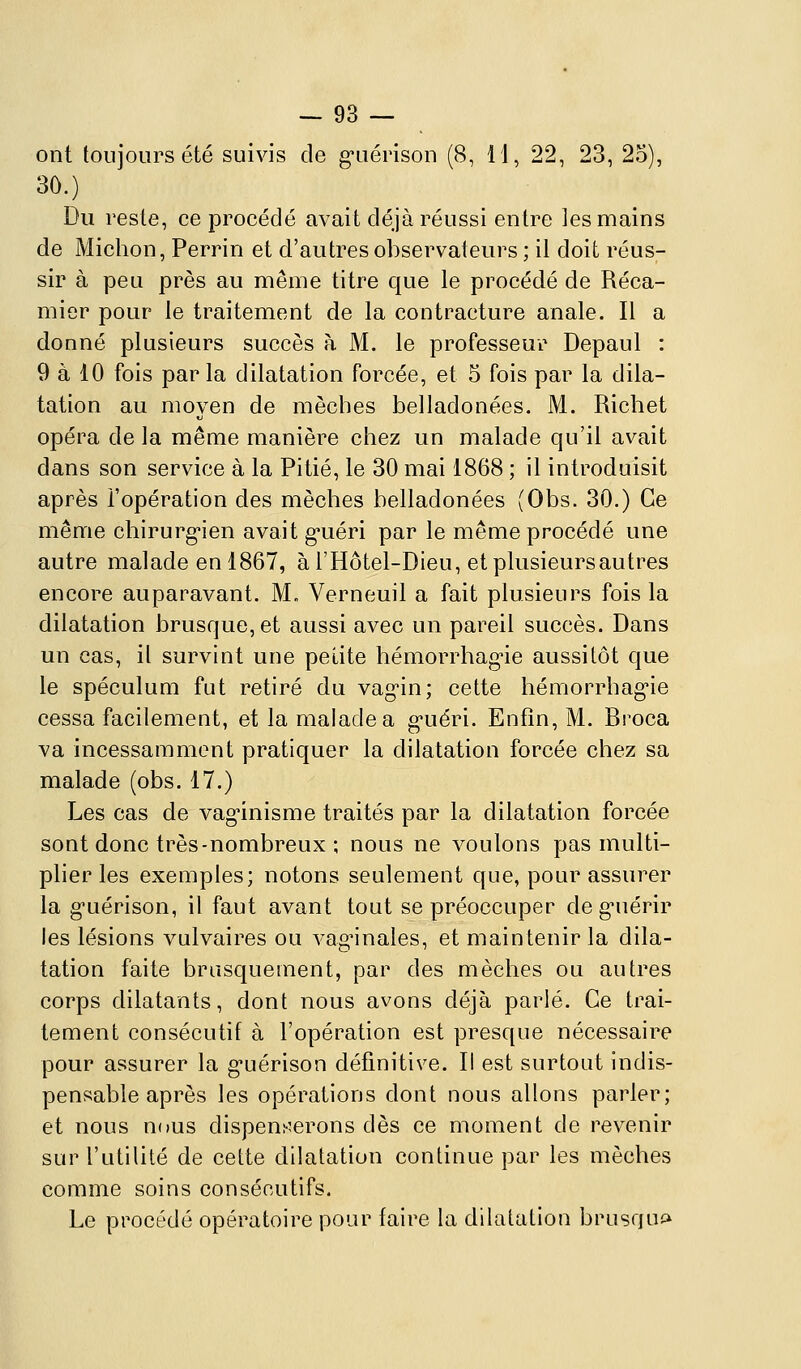 ont toujours été suivis de g-uérison (8, 11, 22, 23, 2o), 30.) Du reste, ce procédé avait déjà réussi entre les mains de Michon, Perrin et d'autres observateurs ; il doit réus- sir à peu près au même titre que le procédé de Réca- mier pour le traitement de la contracture anale. Il a donné plusieurs succès à M. le professeur Depaul : 9 à 10 fois par la dilatation forcée, et 5 fois par la dila- tation au moyen de mèches belladonées. M. Richet opéra de la même manière chez un malade qu'il avait dans son service à la Pitié, le 30 mai 1868 ; il introduisit après l'opération des mèches belladonées (Obs. 30.) Ce même chirurg-ien avait g-uéri par le même procédé une autre malade en 1867, àl'Hôtel-Dieu, etplusieursautres encore auparavant. M. Verneuil a fait plusieurs fois la dilatation brusque, et aussi avec un pareil succès. Dans un cas, il survint une petite hémorrhag-ie aussitôt que le spéculum fut retiré du vag'in; cette hémorrhagne cessa facilement, et la malade a g'uéri. Enfin, M. Rroca va incessamment pratiquer la dilatation forcée chez sa malade (obs. 17.) Les cas de vagûnisme traités par la dilatation forcée sont donc très-nombreux ; nous ne voulons pas multi- plier les exemples; notons seulement que, pour assurer la g-uérison, il faut avant tout se préoccuper deg-uérir les lésions vulvaires ou vaginales, et maintenir la dila- tation faite brusquement, par des mèches ou autres corps dilatants, dont nous avons déjà parlé. Ce trai- tement consécutif à l'opération est presque nécessaire pour assurer la g-uérison définitive. Il est surtout indis- pensable après les opérations dont nous allons parler; et nous nous dispen^;erons dès ce moment de revenir sur l'utilité de cette dilatation continue par les mèches comme soins consécutifs. Le proctklé opératoire pour faire la dilatation brusqui^