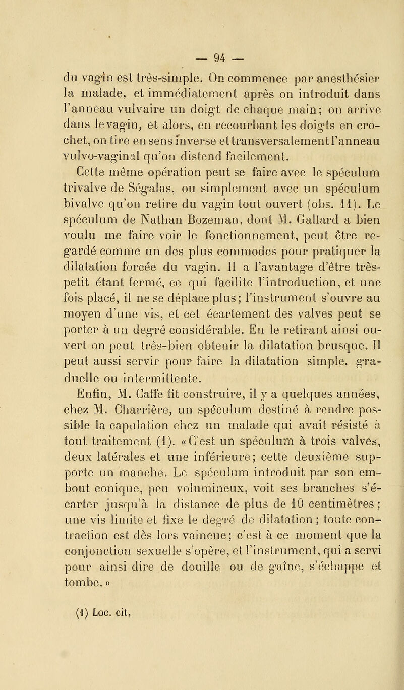 du vag!!! est très-simple. On commence par anesthésier la malade, et immédiatement après on introduit dans l'anneau vulvaire un doigi de chaque main; on arrive dans levag-in, et alors, en recourbant les doig^ts en cro- chet, on tire en sens inverse ettransversalement l'anneau vulvo-vag-inal qu'on distend facilement. Celte même opération peut se faire avec le spéculum tri valve de Ség'alas, ou simplement avec un spéculum bivalve qu'on retire du vagin tout ouvert (obs. 11). Le spéculum de Nathan Bozeman, dont M. Gallard a bien voulu me faire voir le fonctionnement, peut être re- g-ardé comme un des plus commodes pour pratiquer la dilatation forcée du vag^in. Il a l'avantag'e d'être très- petit étant fermé, ce qui facilite l'introduction, et une fois placé, il ne se déplace plus; Tinstrument s'ouvre au moyen d'une vis, et cet écartement des valves peut se porter à un degré considérable. Eu le retirant ainsi ou- vert on peut très-bien obtenir la dilatation brusque. Il peut aussi servir pour faire la dilatation simple, g'ra- duelle ou intermittente. Enfin, M. Gaffe fit construire, il y a quelques années, chez M. Charrière, un spéculum destiné à rendre pos- sible la capulation chez un malade qui avait résisté a tout traitement (1). « C'est un spéculum à trois valves, deux latérales et une inférieure; cette deuxième sup- porte un manche. Le spéculum introduit par son em- bout conique, peu volumineux, voit ses branches s'é- carter jusqu'à la distance de plus de 10 centimètres: une vis limile et fixe le degré de dilatation ; toute con- tiaciion est dès lors vaincue; c'est à ce moment que la conjonction sexuelle s'opère, et l'instrument, qui a servi pour ainsi dire de douille ou de g^aîne, s'échappe et tombe. » (J) Loc. cit,