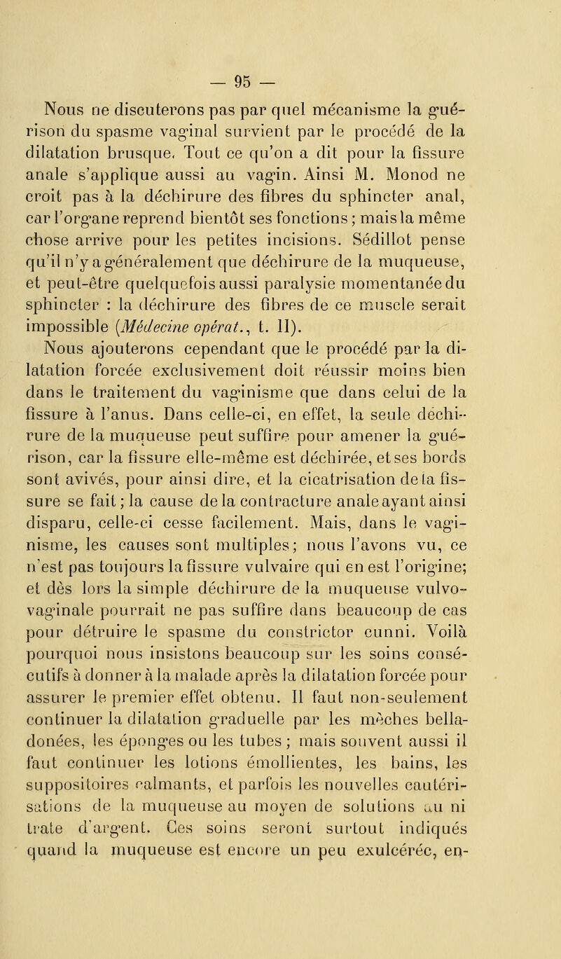 Nous ne discuterons pas par quel mécanisme la g-ué- rison du spasme vag-inal survient par le procédé de la dilatation brusque, Tout ce qu'on a dit pour la fissure anale s'applique aussi au vag'in. Ainsi M. Monod ne croit pas à la déchirure des fibres du sphincter anal, car l'org^ane reprend bientôt ses fonctions; mais la même chose arrive pour les petites incisions. Sédillot pense qu'il n'y ag-énéralement que déchirure de la muqueuse, et peut-être quelquefois aussi paralysie momentanée du sphincter : la déchirure des fibres de ce muscle serait impossible [Médecine opérât.^ t. 11). Nous ajouterons cependant que le procédé par la di- latation forcée exclusivement doit réussir moins bien dans le traitement du vagnnisme que dans celui de la fissure à l'anus. Dans celle-ci, en effet, la seule déchi- rure de la muqueuse peut suffire pour amener la gué- rison, car la fissure elle-même est déchirée, et ses bords sont avivés, pour ainsi dire, et la cicatrisation de ta fis- sure se fait; la cause delà contracture anale ayant ainsi disparu, celle-ci cesse facilement. Mais, dans le vag*i- nismCj les causes sont multiples; nous l'avons vu, ce n'est pas toujours la fissure vulvaire qui en est l'origine; et dès lors la simple déchirure de la muqueuse vulvo- vaginale pourrait ne pas suffire dans beaucoup de cas pour détruire le spasme du constrictor cunni. Voilà pourquoi nous insistons beaucoup sur les soins consé- cutifs à donner à la malade après la dilatation forcée pour assurer le premier effet obtenu. Il faut non-seulement continuer la dilatation graduelle par les mèches bella- donées, les éponges ou les tubes ; mais souvent aussi il faut continuer les lotions émollientes, les bains, les suppositoires ealmants, et parfois les nouvelles cautéri- sations de la muqueuse au moyen de solutions au ni traie d'argent. Ces soins seront surtout indiqués quand la muqueuse est encore un peu exulcéréc, en-