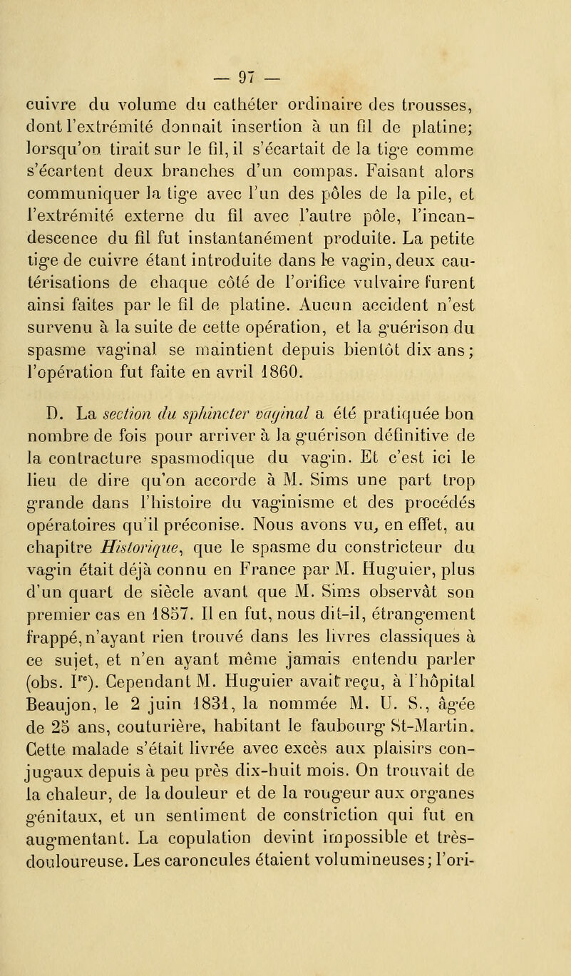 cuivre du volume du cathéter ordinaire des trousses, dont l'extrémité donnait insertion à un fil de platine; lorsqu'on tirait sur le fil, il s'écartait de la tig'e comme s'écartent deux branches d'un compas. Faisant alors communiquer la tig-e avec l'un des pôles de la pile, et l'extrémité externe du fil avec l'autre pôle, l'incan- descence du fil fut instantanément produite. La petite tig-e de cuivre étant introduite dans 1-e vag-in, deux cau- térisations de chaque côté de l'orifice vulvaire Furent ainsi faites par le fil de platine. Aucun accident n'est survenu à la suite de cette opération, et la g^uérison du spasme vagnnal se maintient depuis bientôt dix ans; l'opération fut faite en avril 1860. D. La section du sphincter vctginal a été pratiquée bon nombre de fois pour arriver à la g^uérison définitive de la contracture spasmodique du vagnn. Et c'est ici le lieu de dire qu'on accorde à M. Sims une part trop g-rande dans l'histoire du vag-inisme et des procédés opératoires qu'il préconise. Nous avons vu^ en effet, au chapitre Historique^ que le spasme du constricteur du vagun était déjà connu en France par M. Hug-uier, plus d'un quart de siècle avant que M. Sims observât son premier cas en 1857. Il en fut, nous dit-il, étranglement frappé,n'ayant rien trouvé dans les livres classiques à ce sujet, et n'en ayant même jamais entendu parler (obs. P*). Cependant M. Hug^uier avait reçu, à Thôpital Beaujon, le 2 juin 1831, la nommée M. U. S., âg-ée de 25 ans, couturière, habitant le faubourg* St-Martin. Cette malade s'était livrée avec excès aux plaisirs con- jug^aux depuis à peu près dix-huit mois. On trouvait de la chaleur, de la douleur et de la roug-eur aux org^anes g'énitaux, et un sentiment de constriction qui fut en aug-mentant. La copulation devint impossible et très- douloureuse. Les caroncules étaient volumineuses; l'ori-