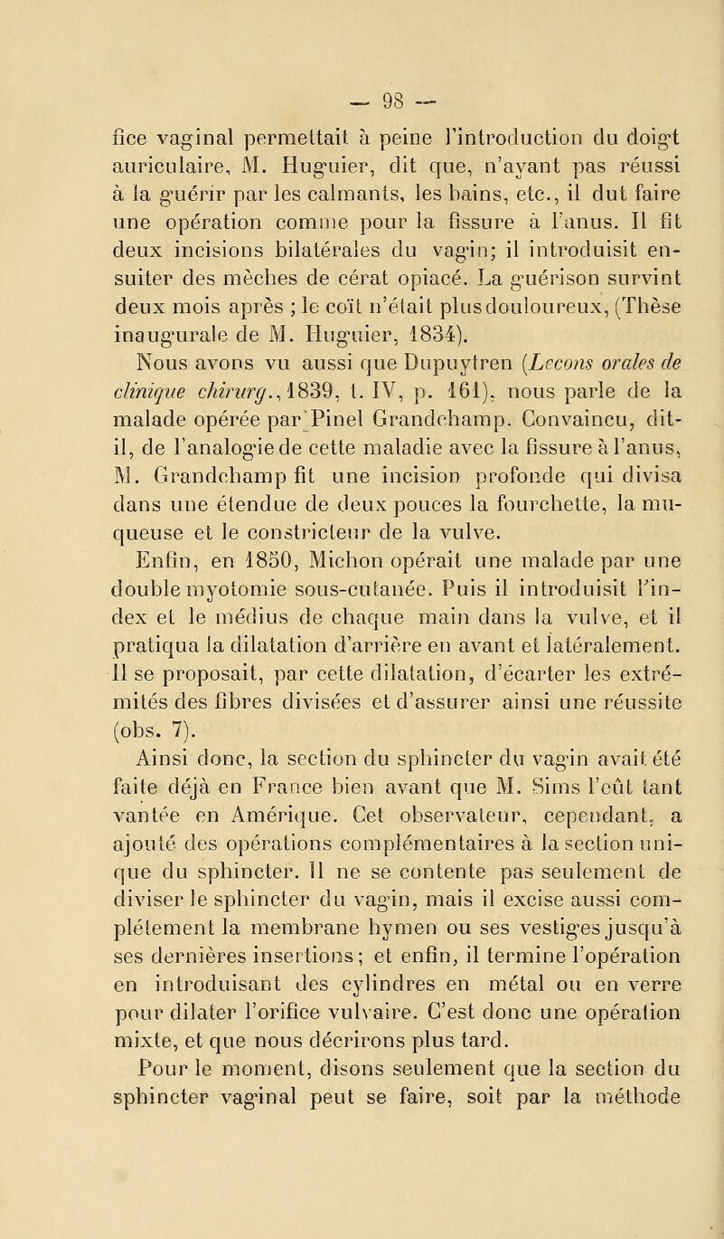 fice vaginal permettait à peine l'introduction du doigt auriculaire, M. Huguier, dit que, n'ayant pas réussi à la guérir par les calmants, les bains, etc., il dut faire une opération comme pour la fissure à Fanus. Il fit deux incisions bilatérales du vagin; il introduisit en- suiter des mèches de cérat opiacé. La g^uérison survint deux mois après ; le coït n'était plus douloureux, (Thèse inaugurale de M. Huguier, 1834). Nous avons vu aussi que Dupuytren [Leçons orales de clinique chiriirg., i^Z^^ t. IV, p. 161), nous parle de la malade opérée par'Pinel Grandchamp. Convaincu, dit- il, de l'analog'iede cette maladie avec la fissure à l'anus, M. Grandchamp fit une incision profonde qui divisa dans une étendue de deux pouces la fourchette, la mu- queuse et le constricteur de la vulve. Enfin, en 1850, Michon opérait une malade par une double myotomie sous-cutanée. Puis il introduisit Tin- dex et le médius de chaque main dans la vulve, et il pratiqua Ja dilatation d'arrière en avant et latéralement. 11 se proposait, par cette dilatation, d'écarter les extré- mités des fibres divisées et d'assurer ainsi une réussite (obs. 7). Ainsi donc, la section du sphincter du vag^in avait été faite déjà en France bien avant que M. Sims l'eût tant vantée en Amérique. Cet observateur, cependant, a ajouté des opérations complémentaires à la section uni- que du sphincter. 11 ne se contente pas seulement de diviser le sphincter du vagin, mais il excise aussi com- plètement la membrane hymen ou ses vestig^es jusqu'à ses dernières insertions; et enfin, il termine l'opération en introduisant des cylindres en métal ou en verre pour dilater l'orifice vulvaire. C'est donc une opération mixte, et que nous décrirons plus tard. Pour le moment, disons seulement que la section du sphincter vagnnal peut se faire, soit par la méthode