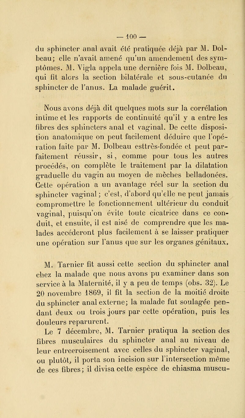 du sphincter anal avait été pratiquée déjà par M. Dol- beau; elle n'avait amené qu'un amendement des sym- ptômes. M. Vig-la appela une dernière fois M. Dolbeau, qui fît alors la section bilatérale et sous-cutanée du sphincter de Tanus. La malade g-uérit. Nous avons déjà dit quelques mots sur Ja corrélation intime et les rapports de continuité qu'il y a entre les fibres des sphincters anal et vag^inal. De cette disposi- tion anatomique on peut facilement déduire que l'opé- ration faite par M. Dolbeau esttrès-fondée et peut par- faitement réussir, si, comme pour tous les autres procédés, on complète le traitement par la dilatation gTaduelle du vag^n au moyen de mèches belladonées. Cette opération a un avantage réel sur la section du sphincter vag^inal ; c'est, d'abord qu'elle ne peut jamais compromettre le fonctionnement ultérieur du conduit vag'inal, puisqu'on évite toute cicatrice dans ce con- duit, et ensuite, il est aisé de comprendre que les ma- lades accéderont plus facilement à se laisser pratiquer une opération sur l'anus que sur les org-anes g-énitaux. M. Tarnier fît aussi cette section du sphincter anal chez la malade que nous avons pu examiner dans son service à la Maternité, il y a peu de temps (obs. 32). Le 20 novembre 1869, i! fît la section de la moitié droite du sphincter anal externe; la malade fut soulag-ée pen- dant deux ou trois jours par cette opération, puis les douleurs reparurent. Le 7 décembre, M. Tarnier pratiqua la section des fibres musculaires du sphincter anal au niveau de leur entrecroisement avec celles du sphincter vag'inal, ou plutôt, il porta son incision sur l'intersection même de ces fibres; il divisa cette espèce de chiasma muscu-