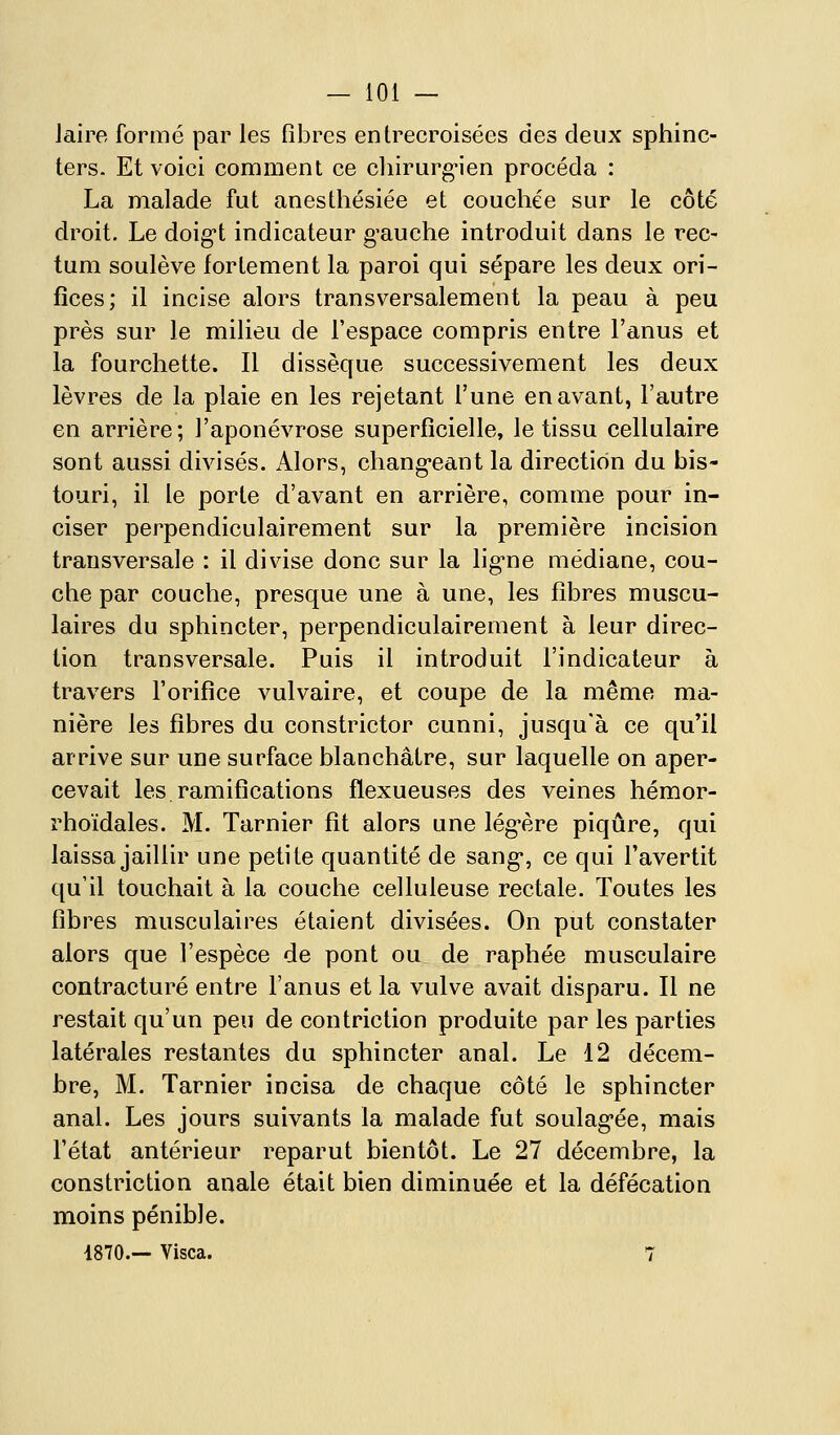 Jairo formé par les fibres entrecroisées des deux sphinc- ters. Et voici comment ce cliirarg'ien procéda : La malade fut anesthésiée et couchée sur le côté droit. Le doig't indicateur gauche introduit dans le rec- tum soulève fortement la paroi qui sépare les deux ori- fices; il incise alors transversalement la peau à peu près sur le milieu de l'espace compris entre l'anus et la fourchette. Il dissèque successivement les deux lèvres de la plaie en les rejetant l'une en avant, l'autre en arrière; l'aponévrose superficielle, le tissu cellulaire sont aussi divisés. Alors, chang*eant la direction du bis- touri, il le porte d'avant en arrière, comme pour in- ciser perpendiculairement sur la première incision transversale : il divise donc sur la lig-ne médiane, cou- che par couche, presque une à une, les fibres muscu- laires du sphincter, perpendiculairement à leur direc- tion transversale. Puis il introduit l'indicateur à travers l'orifice vulvaire, et coupe de la même ma- nière les fibres du constrictor cunni, jusqu'à ce qu'il arrive sur une surface blanchâtre, sur laquelle on aper- cevait les.ramifications flexueuses des veines hémor- rhoïdales. M. Tarnier fit alors une lég-ère piqûre, qui laissa jaillir une petite quantité de sang*, ce qui l'avertit qu'il touchait à la couche celluleuse rectale. Toutes les fibres musculaires étaient divisées. On put constater alors que l'espèce de pont ou de raphée musculaire contracture entre l'anus et la vulve avait disparu. Il ne restait qu'un peu de confriction produite par les parties latérales restantes du sphincter anal. Le 12 décem- bre, M. Tarnier incisa de chaque côté le sphincter anal. Les jours suivants la malade fut soulag-ée, mais l'état antérieur reparut bientôt. Le 27 décembre, la constriction anale était bien diminuée et la défécation moins pénible. 4870.— Visca. 7