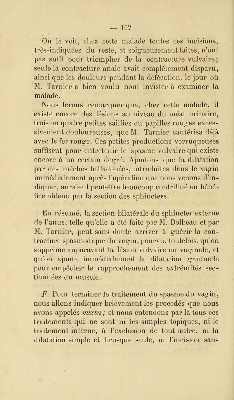 On le voit, chez cette malade toutes ces incisions, très-incliquées du reste, et soig-neusement faites, n'ont pas suffi pour triompher de la contracture vulvaire; seule la contracture anale avait complètement disparu, ainsi que les douleurs pendant la défécation, le jour oii M. Tarnier a bien voulu nous invister à examiner la malade. Nous ferons remarquer que, chez cette malade, il existe encore des lésions au niveau du méat urinaire, trois ou quatre petites saillies ou papilles roug'es exces- sivement douloureuses, que M. Tarnier cautérisa déjà avec le fer roug'e. Ces petites productions verruqueuses suffisent pour entretenir le spasme vulvaire qui existe encore à un certain deg-ré. Ajoutons que la dilatation par des mèches belladonées, introduites dans le vag-in immédiatement après l'opération que nous venons d'in- diquer, auraient peut-être beaucoup contribué au béné- fice obtenu par la section des sphincters. En résuiTié, la section bilatérale du sphincter externe de l'anus, telle qu'elle a été faite par M. Dolbeau et par M. Tarnier, peut sans doute arriver à g-uérir la con- tracture spasmodique du vag-in, pourvu, toutefois, qu'on supprime auparavant la lésion vulvaire ou vag'inale, et qu'on ajoute immédiatement la dilatation g-raduelle pour empêcher le rapprochement des extrémités sec- tionnées du muscle. F. Pour terminer le traitement du spasme du vag'in, nous allons indiquer brièvement les procédés que nous avons appelés mixtes ; et nous entendons par là tous ces traitements qui ne sont ni les simples topiques, ni le traitement interne, à l'exclusion de tout autre, ni la dilatation simple et brusque seule, ni l'incision sans