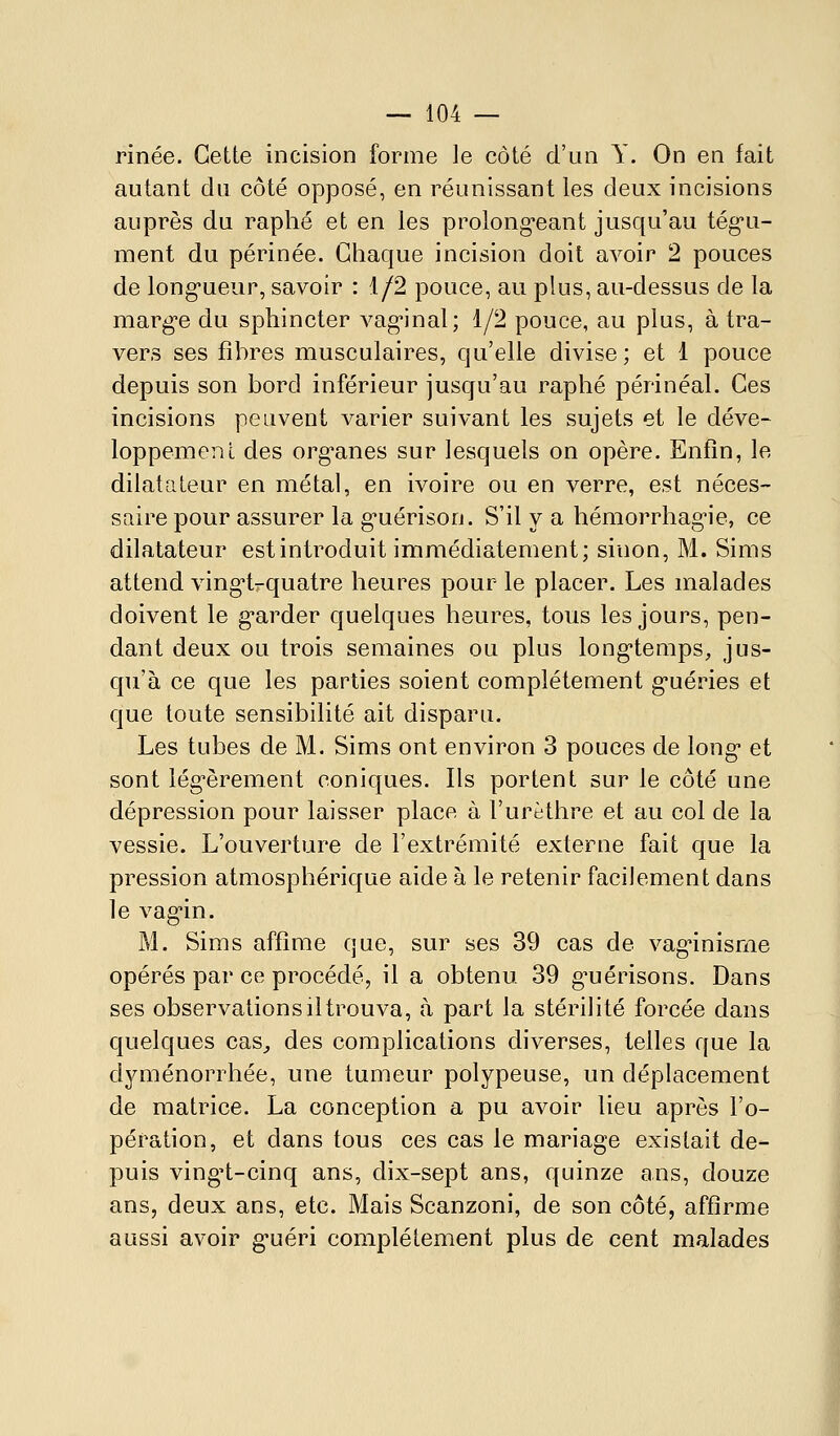 rinée. Cette incision forme le côté d'un Y. On en fait autant du côté opposé, en réunissant les deux incisions auprès du raphé et en les prolong^eant jusqu'au tég-u- ment du périnée. Chaque incision doit avoir 2 pouces de long-ueur, savoir : 1/2 pouce, au plus, au-dessus de la marg-e du sphincter vag-inal; 1/2 pouce, au plus, à tra- vers ses fibres musculaires, qu'elle divise ; et 1 pouce depuis son bord inférieur jusqu'au raphé périnéal. Ces incisions peuvent varier suivant les sujets et le déve- loppemenl des org'anes sur lesquels on opère. Enfin, le dilatateur en métal, en ivoire ou en verre, est néces- saire pour assurer la g-uérison. S'il y a hémorrhag'ie, ce dilatateur est introduit immédiatement; sinon, M. Sims attend vingi-quatre heures pour le placer. Les malades doivent le g'arder quelques heures, tous les jours, pen- dant deux ou trois semaines ou plus long*temps, jus- qu'à ce que les parties soient complètement g-uéries et que toute sensibilité ait disparu. Les tubes de M. Sims ont environ 3 pouces de long* et sont lég^èrement coniques. Ils portent sur le côté une dépression pour laisser place à l'urèthre et au col de la vessie. L'ouverture de l'extrémité externe fait que la pression atmosphérique aide à le retenir facilement dans le vag-in. M. Sims affirae que, sur ses 39 cas de vag'inisrne opérés par ce procédé, il a obtenu 39 g^uérisons. Dans ses observationsiltrouva, à part la stérilité forcée dans quelques cas^ des complications diverses, telles que la dyménorrhée, une tumeur polypeuse, un déplacement de matrice. La conception a pu avoir lieu après l'o- pération, et dans tous ces cas le mariage existait de- puis ving't-cinq ans, dix-sept ans, quinze ans, douze ans, deux ans, etc. Mais Scanzoni, de son côté, affirme aussi avoir g-uéri complètement plus de cent malades