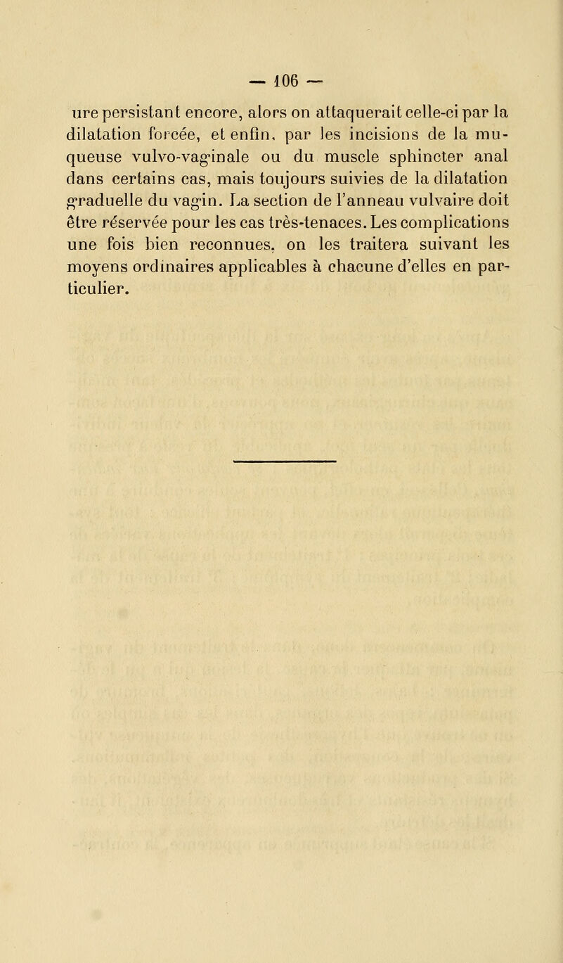 ure persistant encore, alors on attaquerait celle-ci par la dilatation forcée, et enfin, par les incisions de la mu- queuse vulvo-vag-inale ou du muscle sphincter anal dans certains cas, mais toujours suivies de la dilatation g-raduelle du vag'in. La section de l'anneau vulvaire doit être réservée pour les cas très-tenaces. Les complications une fois bien reconnues, on les traitera suivant les moyens ordinaires applicables à chacune d'elles en par- ticulier.