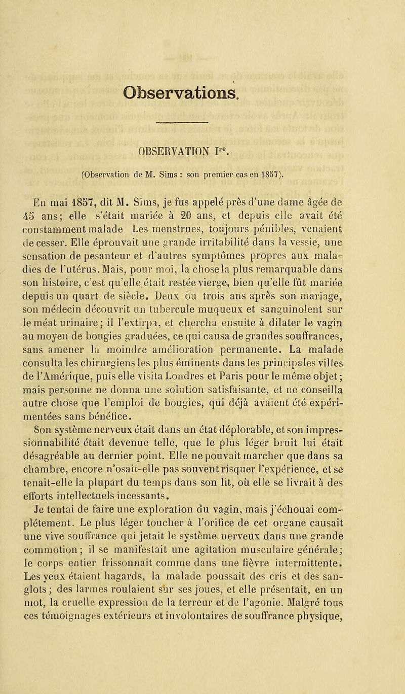 Observations. OBSERVATION ?^ (Observation de M. Sims : son premier cas en 18S7). Eli mai 1857, dit M. Sims, je fus appelé près d'une dame âgée de 45 ans; elle s'était mariée à 20 ans, et depuis elle avait été constamment malade Les menstrues, toujours péni!)]es, venaient de cesser. Elle éprouvait une grande irritabilité dans la vessie, une sensation de pesanteur et d'autres symptômes propres aux mala- dies de l'utérus. Mais, pour moi, la chosela plus remarquable dans son histoire, c'est qu'elle était restée vierge, bien qu'elle fût mariée depuis un quart de siècle. Deux ou trois ans après son mariage, son médecin découvrit un tubercule muqueux et sanguinolent sur le méat urinaire ; il l'extirpa, et clierclia ensuite à dilater le vagin au moyen de bougies graduées, ce qui causa de grandes souffrances, sans amener la moindre amélioration permanente. La malade consulta les chirurgiens les plus éminents dans les principales villes de l'Amérique, puis elle visita Londres et Paris pour le môme objet ; mais personne ne donna une solution satisfaisante, et ne conseilla autre chose que l'emploi de bougies, qui déjà avaient été expéri- mentées sans bénéfice. Son système nerveux était dans un état déplorable, et son impres- sionnabilité était devenue telle, que le plus léger bruit lui était désagréable au dernier point. Elle ne pouvait marcher que dans sa chambre, encore n'osaic-elle pas souvent risquer l'expérience, et se tenait-elle la plupart du temps dans son lit, où elle se livrait à des efforts intellectuels incessants. Je tentai de faire une exploration du vagin, mais j'échouai com- plètement. Le plus léger toucher à l'orifice de cet organe causait une vive souffrance qui jetait le système nerveux dans une grande commotion; il se manifestait une agitation musculaire générale; le corps entier frissonnait comme dans une fièvre intermittente. Les yeux étaient hagards, la malade poussait des cris et des san- glots; des larmes roulaient sur ses joues, et elle présentait, en un mot, la cruelle expression de la terreur et de l'agonie. Malgré tous ces témoignages extéi'ieurs et involontaires de souffrance physique,