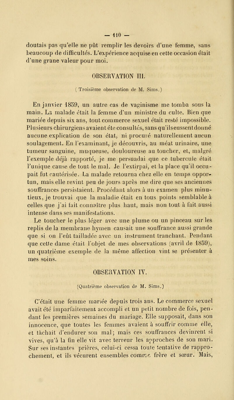 — 410 — doutais pas qu'elle ne pût remplir les devoirs d'une femme, sans beaucoup de difficultés. L'expérience acquise en cette occasion était d'une grane valeur pour moi. OBSERVATION III. (Troisième observation de M. Sims.) En janvier 18S9, un autre cas de vaginisme me tomba sous la main. La malade était la femme d'un ministre du culte. Bien que mariée depuis six ans, tout commerce sexuel était resté impossible. Plusieurs chirurgiens avaient été consultés, sans qu'ilseussentdonné aucune explication de son état, ni procuré naturellement aucun soulagement. En l'examinant, je découvris, au méat urinaire, une tumeur sanguine, muqueuse, douloureuse au toucher, et, malgré l'exemple déjà rapporté, je me persuadai que ce tubercule était Tunique cause de tout le mal. Je l'extirpai, et la place qu'il occu- pait fut cautérisée. La malade retourna chez elle en temps oppor- tun, mais elle revint peu de jours après me dire que ses anciennes souffrances persistaient. Procédant alors à un examen plus minu- tieux, je trouvai que la maladie était en tous points semblable à celles que j'ai fait connaître plus haut, mais non tout à fait aussi intense dans ses manifestations. Le toucher le plus léger avec une plume ou un pinceau sur les replis de la membrane hymen causait une souffrance aussi grande que si on l'eût tailladée avec un instrument tranchant. Pendant que cetle dame était l'objet de mes observations (avril de 1859), un quatrième exemple de la même affection vint se présenter à mes soins. OBSERVATION IV. (Quatrième observation de M. Sims.) C'était une femme mariée depuis trois ans. Le commerce sexuel avait été imparfaitement accompli et un petit nombre de fois, pen- dant les premières semaines du mariage. Elle supposait, dans son innocence, que toutes les femmes avaient à souffrir comme elle, et tâchait d'endurer son mal; mais ces souffrances devinrent si vives, qu'à la fm elle vit avec terreur les approches de son mari. Sur ses instantes prières, celui-ci cessa toute ientative de rappro- chement, et ils vécurent ensembles comme, frère et sœur. Mais,