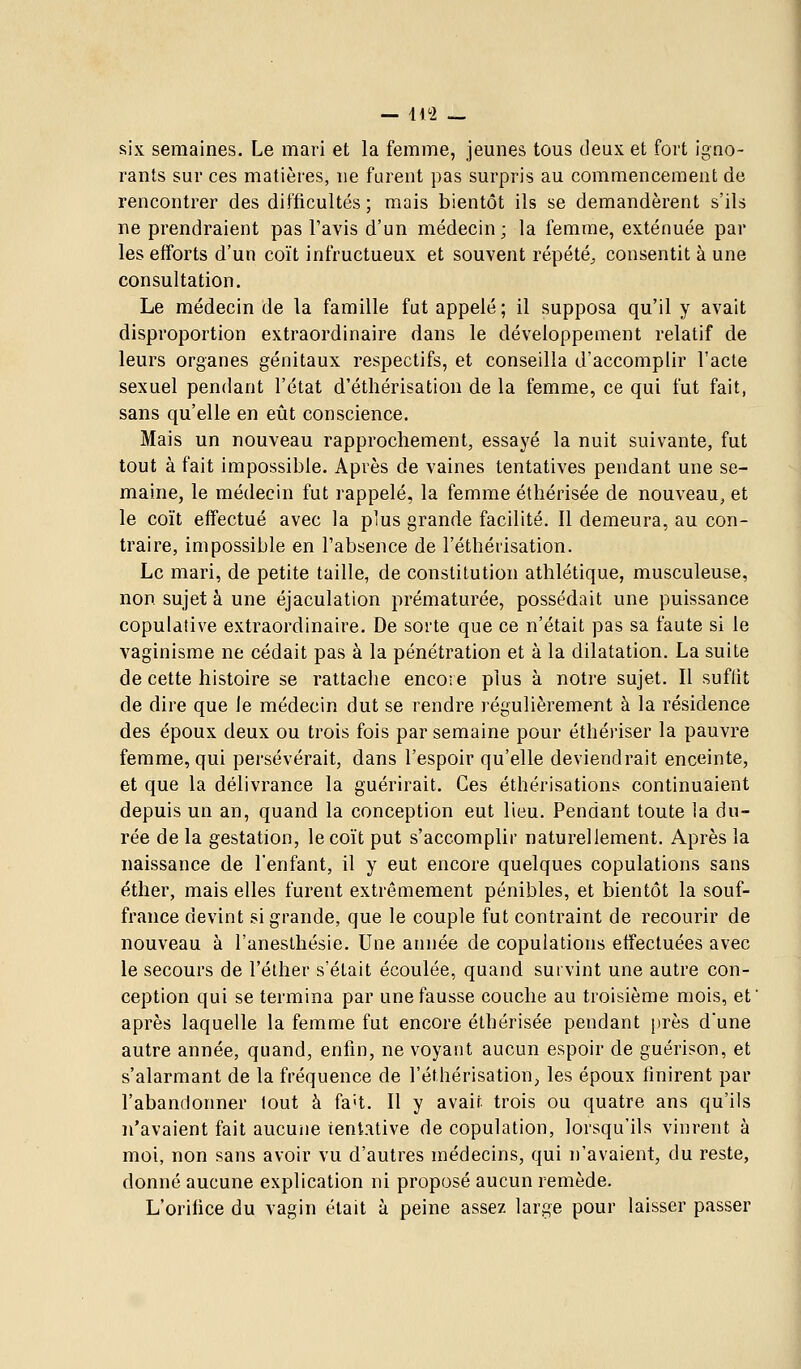 six semaines. Le mari et la femme, jeunes tous deux et fort igno- rants sur ces matières, ne furent pas surpris au commencement de rencontrer des difficultés ; mais bientôt ils se demandèrent s'ils ne prendraient pas l'avis d'un médecin; la femme, exténuée par les efforts d'un coït infructueux et souvent répété^ consentit à une consultation. Le médecin de la famille fut appelé ; il supposa qu'il y avait disproportion extraordinaire dans le développement relatif de leurs organes génitaux respectifs, et conseilla d'accomplir l'acte sexuel pendant l'état d'étliérisation de la femme, ce qui fut fait, sans qu'elle en eût conscience. Mais un nouveau rapprochement, essayé la nuit suivante, fut tout à fait impossible. Après de vaines tentatives pendant une se- maine, le médecin fut rappelé, la femme étliérisée de nouveau, et le coït effectué avec la plus grande facilité. Il demeura, au con- traire, impossible en l'absence de l'éthérisation. Le mari, de petite taille, de constitution athlétique, musculeuse, non sujet à une éjaculation prématurée, possédait une puissance copulalive extraordinaire. De sorte que ce n'était pas sa faute si le vaginisme ne cédait pas à la pénétration et à la dilatation. La suite de cette histoire se rattache encore plus à notre sujet. Il suffit de dire que Je médecin dut se rendre régulièrement à la résidence des époux deux ou trois fois par semaine pour éthériser la pauvre femme, qui persévérait, dans l'espoir qu'elle deviendrait enceinte, et que la délivrance la guérirait. Ces éthérisations continuaient depuis un an, quand la conception eut lieu. Pendant toute la du- rée de la gestation, le coït put s'accomplir naturellement. Après la naissance de l'enfant, il y eut encore quelques copulations sans éther, mais elles furent extrêmement pénibles, et bientôt la souf- france devint si grande, que le couple fut contraint de recourir de nouveau à l'aneslhésie. Une année de copulations effectuées avec le secours de l'élher s'était écoulée, quand survint une autre con- ception qui se termina par une fausse couche au troisième mois, et' après laquelle la femme fut encore éthérisée pendant |n'ès dune autre année, quand, enfin, ne voyant aucun espoir de guérison, et s'alarmant de la fréquence de l'éthérisation, les époux finirent par l'abandonner tout à fa't. Il y avait trois ou quatre ans qu'ils n'avaient fait aucune tentative de copulation, lorsqu'ils vinrent à moi, non sans avoir vu d'autres médecins, qui n'avaient, du reste, donné aucune explication ni proposé aucun remède. L'orifice du vagin était à peine assez large pour laisser passer