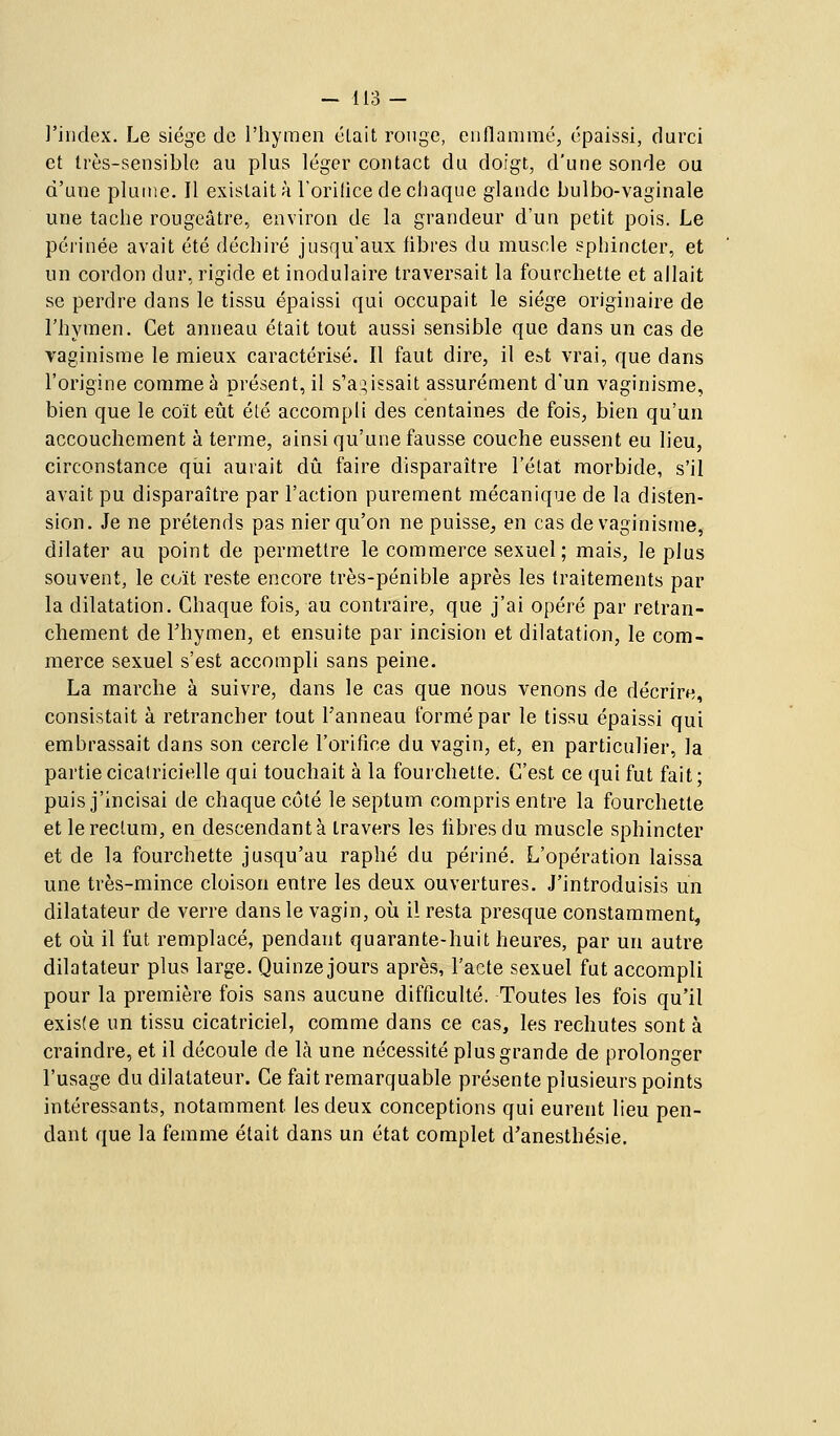 l'index. Le siège de l'hymen était ronge, enflammé, épaissi, durci et très-sensible au plus léger contact du doigt, d'une sonde ou d'une plume. Il existait à l'orilice de chaque glande bulbo-vaginale une tache rougeâtre, environ de la grandeur d'un petit pois. Le périnée avait été déchiré jusqu'aux fibres du muscle sphincter, et un cordon dur, rigide et inodulaire traversait la fourchette et allait se perdre dans le tissu épaissi qui occupait le siège originaire de l'hymen. Cet anneau était tout aussi sensible que dans un cas de Taginisme le mieux caractérisé. Il faut dire, il est vrai, que dans l'origine comme à présent, il s'abaissait assurément d'un vaginisme, bien que le coït eût été accompli des centaines de fois, bien qu'un accouchement à terme, ainsi qu'une fausse couche eussent eu lieu, circonstance qiii aurait dû faire disparaître l'état morbide, s'il avait pu disparaître par l'action purement mécanique de la disten- sion. Je ne prétends pas nier qu'on ne puisse, en cas de vaginisme, dilater au point de permettre le commerce sexuel; mais, le plus souvent, le coït reste encore très-pénible après les traitements par la dilatation. Chaque fois, au contraire, que j'ai opéré par retran- chement de Thymen, et ensuite par incision et dilatation, le com- merce sexuel s'est accompli sans peine. La marche à suivre, dans le cas que nous venons de décrire, consistait à retrancher tout l'anneau formé par le tissu épaissi qui embrassait dans son cercle l'orifice du vagin, et, en particulier, la partie cicatricielle qui touchait à la fourchette. C'est ce qui fut fait; puis j'incisai de chaque côté le septum compris entre la fourchette et le rectum, en descendant à travers les libres du muscle sphincter et de la fourchette jusqu'au raphé du périné. L'opération laissa une très-mince cloison entre les deux ouvertures. J'introduisis un dilatateur de verre dans le vagin, où il resta presque constamment, et où il fut remplacé, pendant quarante-huit heures, par un autre dilatateur plus large. Quinzejours après, l'acte sexuel fut accompli pour la première fois sans aucune difficulté. Toutes les fois qu'il existe un tissu cicatriciel, comme dans ce cas, les rechutes sont à craindre, et il découle de là une nécessité plus grande de prolonger l'usage du dilatateur. Ce fait remarquable présente plusieurs points intéressants, notamment les deux conceptions qui eurent lieu pen- dant que la femme était dans un état complet d'anesthésie.