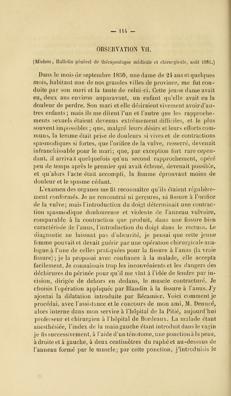 OBSERVATION VJI. (Michon, Bulletin général de thérapeutique médicale et chirurgicale, août 1861.) Dans le mois de septembre 1850, une dame de 24 ans et quelques mois, habitant une de nos grandes villes de province, me fut con- duite par son mari et la tante de celui-ci. Cette jeune dame avait eu, deux ans environ auparavant, un enfant qu'elle avait eu la douleur de perdre. Son mari et elle désiraient vivement avoird'au- tres enfants; mais ils me diient l'un et l'autre que les rapproche- ments sexuels étaient devenus extrêmement difficiles, et le plus souvent impossibles; que, malgré leurs désirs et leurs efforts com- muns, la femme était prise de douleurs si vives et de contractions spasmodiques si fortes, que l'orifice de la vulve, resserré, devenait infranchissable pour le mari; que, par exception fort rare cepen- dant, il arrivait quelquefois qu'un second rapprochement, opéré peu de temps après le premier qui avait échoué, devenait possible, et qu'alors l'acte était accompli, la femme éprouvant moins de douleur et le spasme cédant. L'examen des organes me fit reconnaître qu'ils étaient régulière- ment conformés. Je ne rencontrai ni gerçures, ni tissure à l'oritice de la vulve; mais l'introduction du doigt déterminait une contrac- tion spasmodique douloureuse et violeiite de l'anneau vulvaire, comparable à la contraction que produit, dans une fissure bien caractérisée de l'anus, l'introduction du doigt dans le rectum. Le diagnostic ne laissant pas d'obcurité, je pensai que cette jeune femme pouvait et devait guérir par une opération chirurgicale ana- logue à l'une de celles pratiquées pour la fissure à l'anus (la vraie fissure) ; je la proposai avec confiance à la malade, elle accepta facilement. Je connaissais trop les inconvénients et les dangers des déchirures du périnée pour qu'il me vînt à l'idée de fendre par in- cision, dirigée de dehors en dedans, le muscle contracture. Je choisis l'opération appliquée par Blandin à la fissure à l'anus. J'y ajoutai la dilatation introduite par Récamier. Voici comment je procédai, avec l'assistance et le concours de mon ami, M. Denucé, alors interne dans mon service à l'hôpital de la Pitié, aujourd'hui professeur et chirurgien à l'hôpital de Bordeaux. La malade étant anesthésiée, l'index de la main gauche étant introduit dans le vagin je fis successivement, à l'aide d'un ténotome, une ponction à la peau, à droite et à gauche, à deux centimètres du raphéet au-dessous de l'anneau formé par le muscle; par cette ponction, j'introduisis le