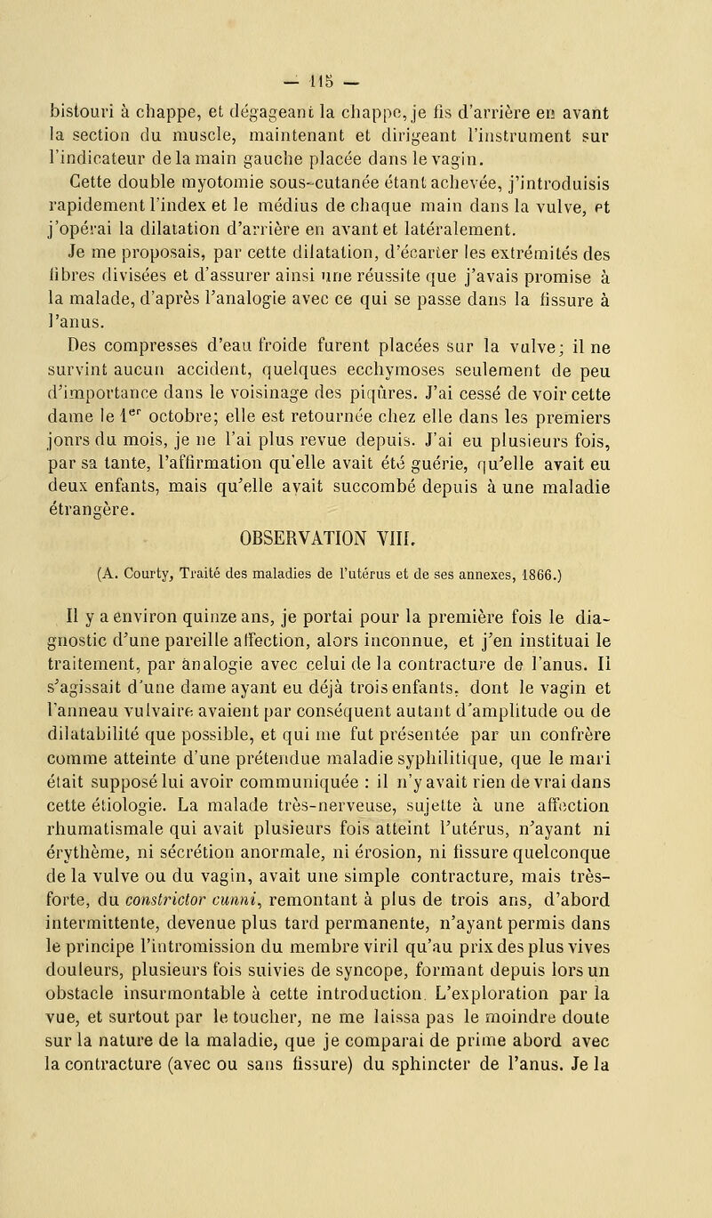 - us - bistouri à cliappe, et dégageant la chappc, je fis d'arrière er! avant la section du muscle, maintenant et dirigeant l'instrument sur l'indicateur de la main gauche placée dans le vagin. Cette double myotomie sous-cutanée étant achevée, j'introduisis rapidement l'index et le médius de chaque main dans la vulve, et j'opérai la dilatation d'arrière en avant et latéralement. Je me proposais, par cette dilatation, d'écarter les extrémités des libres divisées et d'assurer ainsi une réussite que j'avais promise à la malade, d'après Fanalogie avec ce qui se passe dans la fissure à l'anus. Des compresses d'eau froide furent placées sur la vulve; il ne survint aucun accident, quelques ecchymoses seulement de peu d^importance dans le voisinage des piqûres. J'ai cessé de voir cette dame le l' octobre; elle est retournée chez elle dans les premiers jours du mois, je ne l'ai plus revue depuis. J'ai eu plusieurs fois, par sa tante, l'aftirmation qu'elle avait été guérie, qu^elle avait eu deux enfants, mais qu'elle avait succombé depuis à une maladie étrangère. OBSERVATION VIK. (A. Courty, Traité des maladies de l'utérus et de ses annexes, 1866.) Il y a environ quinze ans, je portai pour la première fois le dia- gnostic d'une pareille affection, alors inconnue, et j'en instituai le traitement, par analogie avec celui de la contracture de l'anus. Il s'agissait d'une dame ayant eu déjà trois enfants, dont le vagin et l'anneau vuivaire avaient par conséquent autant d'amplitude ou de dilatabilité que possible, et qui me fut présentée par un confrère comme atteinte d'une prétendue maladie syphilitique, que le mari était supposé lui avoir communiquée : il n'y avait rien de vrai dans cette étiologie. La malade très-nerveuse, sujette à une affection rhumatismale qui avait plusieurs fois atteint l'utérus, n'ayant ni érythème, ni sécrétion anormale, ni érosion, ni fissure quelconque de la vulve ou du vagin, avait une simple contracture, mais très- forte, du constrictor cunni, remontant à plus de trois ans, d'abord intermittente, devenue plus tard permanente, n'ayant permis dans le principe l'intromission du membre viril qu'au prix des plus vives douleurs, plusieurs fois suivies de syncope, formant depuis lors un obstacle insurmontable à cette introduction. L'exploration par la vue, et surtout par le toucher, ne me laissa pas le moindre doute sur la nature de la maladie, que je comparai de prime abord avec la contracture (avec ou sans fissure) du sphincter de l'anus. Je la