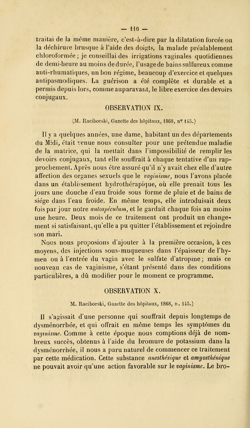 ti-aitai de la même manière, c'est-à-dire par la dilatation forcée ou la déchirure brusque à l'aide des doigts, la malade préalablement chloroformée; je conseillai des irrigations vaginales quotidiennes de demi-heure au moins de durée, l'usage de bains sulfureux comme anti-rhuraatiques, un bon régime, beaucoup d'exercice et quelques antipasmodiques. La guérison a été complète et durable et a permis depuis lors, comme auparavant, le libre exercice des devoirs conjugaux. OBSERVATION IX. (M. R,aciboràki, Gazette des hôpitaux, 1868, n°. 145.) Il y a quelques années, une dame, habitant un des départements du Midi, était venue nous consulter pour une prétendue maladie de la matrice, qui la mettait dans l'impossibilité de remplir les devoirs conjugaux, tant elle souffrait à chaque tentative d'un rap- prochement. Après nous être assuré qu'il n'y avait chez elle d'autre affection des organes sexuels que le vaginisme, nous l'avons placée dans un établissement hydrothérapique, où elle prenait tous les jours une douche d'eau froide sous forme de pluie et de bains de siège dans l'eau froide. En même temps, elle introduisait deux fois par jour notre autospéculum, et le gardait chaque fois au moins une heure. Deux mois de ce traitement ont produit un change- ment si satisfaisant, qu'elle a pu quitter l'établissement et rejoindre son mari. Nous nous proposions d'ajouter à la première occasion, à ces moyens, des injections sous-muqueuses dans l'épaisseur de l'hy- men ou à l'entrée du vagin avec le sulfate d'atropme; mais ce nouveau cas de vaginisme, s'étant présenté dans des conditions particulières, a dû modifier pour le moment ce programme. OBSERVATION X. M. Raciborski, Gazette des hôpitaux, 1868, n. 145.) II s'agissait d'une personne qui souffrait depuis longtemps de dysménorrhée, et qui offrait en même temps les symptômes du vagmisïne. Comme à cette époque nous comptions déjà de nom- breux succès, obtenus à l'aide du bromure de potassium dans la dysménorrhée, il nous a paru naturel de commencer ce traitement par cette médication. Cette substance anesthésique et amyosthénique ne pouvait avoir qu'une action favorable sur le vaginisme. Le bro-