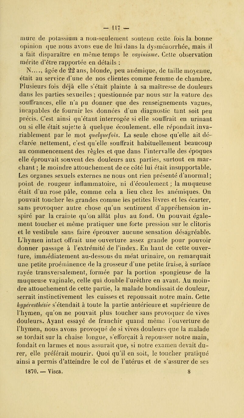 — UT ~ mure de potassium a nuu-seulemeiit soutenu cette ibis la bonne opinion que nous avons eue de lui dans la dy>ménorrhée, mais il a fait disparaître en même temps le vaginisme. Cette observation mérite d'être rapportée en détails : N...., âgée de 22 ans, blonde, peu anémique, de taille moyenne, était au service d'une de nos clientes comme femme de chambre. Plusieurs fois déjà elle s'était plainte à sa maîtresse de douleurs dans les parties sexuelles ; questionnée par nous sur la nature des souffrances, elle n'a pu donner que des renseignements vagues, incapables de fournir les données d'un diagnostic tant soit peu précis. C'est ainsi qu'étant interrogée si elle souffrait en urinant ou si elle était sujette à quelque écoulement, elle répondait inva- riablement par le mot quelquefois. La seule chose qu'elle ait dé- clarée nettement, c'est qu'elle souffrait habituellement beaucoup au commencement des règles et que dans l'intervalle des époques elle éprouvait souvent des douleurs aux parties, surtout en mar- chant ; le moindre attouchement de ce côté lui était insupportable. Les organes sexuels externes ne nous ont rien présenté d'anormal; point de rougeur inflammatoire, ni d'écoulement ; la muqueuse était d'un rose pâle, comme cela a lieu chez les anémiques. On pouvait toucher les grandes comme les petites lèvres et les écarter, sans provoquer autre chose qu'un sentiment d'appréhension in- spiré par la craii'.te qu'on allât plus au fond. On pouvait égale- ment toucher et même pratiquer une forte pression sur le clitoris et le vestibule sans faire éprouver aucune sensation désagréable. L'hymen intact offrait une ouverture assez grande pour pouvoir donner passage à l'extrémité de l'index. En haut de cette ouver- ture, immédiatement au-dessous du méat urinaire, on remarquait une petite proéminence de la grosseur d'une petite fraise, à surface rayée transversalement, formée par la portion spongieuse de la muqueuse vaginale, celle qui double l'urèthre en avant. Au moin- dre attouchement de cette partie, la malade bondissait de douleur, serrait instinctivement les cuisses et repoussait notre main. Cette hypéresthésie s'étendait à toute la partie antérieure et supérieure de l'hymen, qu'on ne pouvait plus toucher sans provoquer de vives douleurs. Ayant essayé de franchir quand même l'ouverture de l'hymen, nous avons provoqué de si vives douleurs que la malade se tordait sur la chaise longue, s'efforçait à repousser notre main, fondait en larmes et nous assurait que, si notre examen devait du- rer, elle préférait mourir. Quoi qu'il en soit, le toucher praliqué ainsi a permis d'atteindre le col de l'utérus et de s'assurer de ses 1870. — Visca. 8