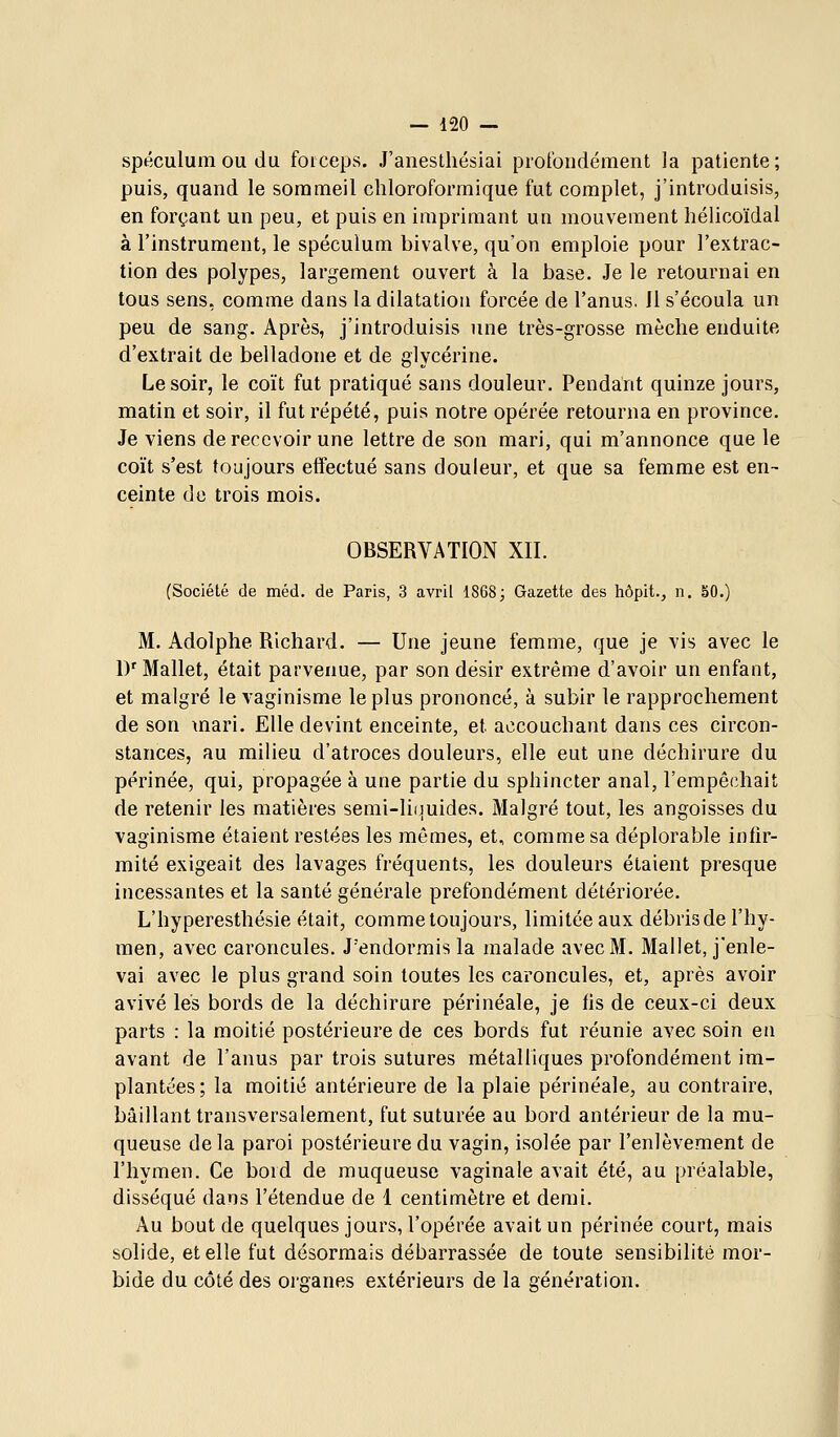 spéculum ou du forceps. J'aneslhésiai profondément la patiente; puis, quand le sommeil chloroformique fut complet, j'introduisis, en forçant un peu, et puis en imprimant un mouvement hélicoïdal à l'instrument, le spéculum bivalve, qu'on emploie pour l'extrac- tion des polypes, largement ouvert à la base. Je le retournai en tous sens, comme dans la dilatation forcée de l'anus. Il s'écoula un peu de sang. Après, j'introduisis une très-grosse mèche enduite d'extrait de belladone et de glycérine. Le soir, le coït fut pratiqué sans douleur. Pendant quinze jours, matin et soir, il fut répété, puis notre opérée retourna en province. Je viens de recevoir une lettre de son mari, qui m'annonce que le coït s'est toujours effectué sans douleur, et que sa femme est en- ceinte do trois mois. OBSERVATION XII. (Société de méd. de Paris, 3 avril 1868; Gazette des hôpit., n. 50.) M. Adolphe Richard. — Une jeune femme, que je vis avec le D' Mallet, était parvenue, par son désir extrême d'avoir un enfant, et malgré le vaginisme le plus prononcé, à subir le rapprochement de son mari. Elle devint enceinte, et accouchant dans ces circon- stances, au milieu d'atroces douleurs, elle eut une déchirure du périnée, qui, propagée à une partie du sphincter anal, l'empêchait de retenir les matières semi-liiiuides. Malgré tout, les angoisses du vaginisme étaient restées les mêmes, et, comme sa déplorable infir- mité exigeait des lavages fréquents, les douleurs étaient presque incessantes et la santé générale prefondément détériorée. L'hyperesthésie était, comme toujours, limitée aux débris de l'hy- men, avec caroncules. J'endormis la malade avec M. Mallet, j'enle- vai avec le plus grand soin toutes les caroncules, et, après avoir avivé les bords de la déchirure périnéale, je fis de ceux-ci deux parts : la moitié postérieure de ces bords fut réunie avec soin en avant de l'anus par trois sutures métalliques profondément im- plantées; la moitié antérieure de la plaie périnéale, au contraire, bâillant transversalement, fut suturée au bord antérieur de la mu- queuse delà paroi postérieure du vagin, isolée par l'enlèvement de l'hymen. Ce boid de muqueuse vaginale avait été, au préalable, disséqué dans l'étendue de 1 centimètre et demi. Au bout de quelques jours, l'opérée avait un périnée court, mais solide, et elle fut désormais débarrassée de toute sensibilité mor- bide du côté des organes extérieurs de la génération.