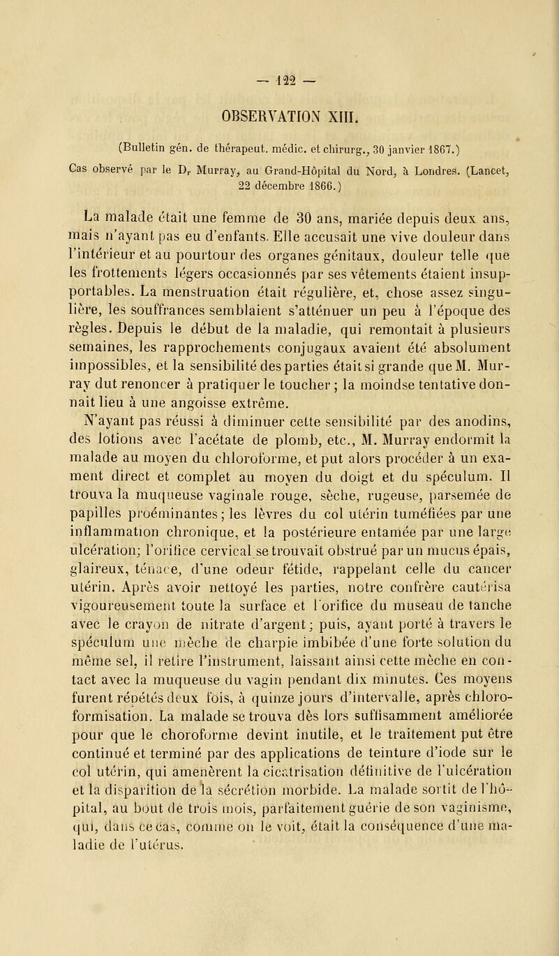 OBSERVATION XIII. (Bulletin gén. de thérapeut. médic. etcliimrg., 30 janvier 1867.) Cas observé par le D^ Murray, au Grand-Hôpital du Nord, à Londres. (Lancet, 22 décembre 1866.) La malade était une femme de 30 ans, mariée depuis deux ans, mais n'ayant pas eu d'enfants. Elle accusait une vive douleur dans l'intérieur et au pourtour des organes génitaux, douleur telle que les frottements légers occasionnés par ses vêtements étaient insup- portables. La menstruation était régulière, et, chose assez singu- lière, les souffrances semblaient s'atténuer un peu â l'époque des règles. Depuis le début de la maladie, qui remontait à plusieurs semaines, les rapprochements conjugaux avaient été absolument impossibles, et la sensibilité des parties était si grande que M. Mur- ray dut renoncer à pratiquer le toucher ; la moindse tentative don- nait lieu à une angoisse extrême. N'ayant pas réussi à diminuer cette sensibilité par des anodins, des lotions avec l'acétate de plomb, etc., M. Murray endormit la malade au moyen du chloroforme, et put alors procéder à un exa- ment direct et complet au moyen du doigt et du spéculum. Il trouva la muqueuse vaginale rouge, sèche, rugeuse, parsemée de papilles proéminantes; les lèvres du col utérin tuméfiées par une inflammation chronique, et la postérieure entamée par une large, ulcération; l'orifice cervical se trouvait obstrué par un mucus épais, glaireux, tenace, d'une odeur fétide, rappelant celle du cancer utérin. Après avoir nettoyé les parties, notre confrère cautérisa vigoureusement toute la surface et lorifice du museau de tanche avec le crayon de nitrate d'argent; puis, ayant porté à travers le spéculum une mèche de charpie imbibée d'une forte solution du même sel, il retire l'instrument, laissant ainsi cette mèche en con- tact avec la muqueuse du vagin pendant dix minutes. Ces moyens furent répétés deux fois, à quinze jours d'intervalle, après chloro- formisation. La malade se trouva dès lors suffisamment améliorée pour que le choroforme devint inutile, et le traitement put être continué et terminé par des applications de teinture d'iode sur le col utérin, qui amenèrent la cicatrisation définitive de ruicération et la disparition de la sécrétion morbide. La malade sortit de l'hô- pital, au bout de trois mois, parfaitement guérie de son vaginisme, qui, dans ce cas, comme on le voit^ était la conséquence d'une ma- ladie de l'utérus.