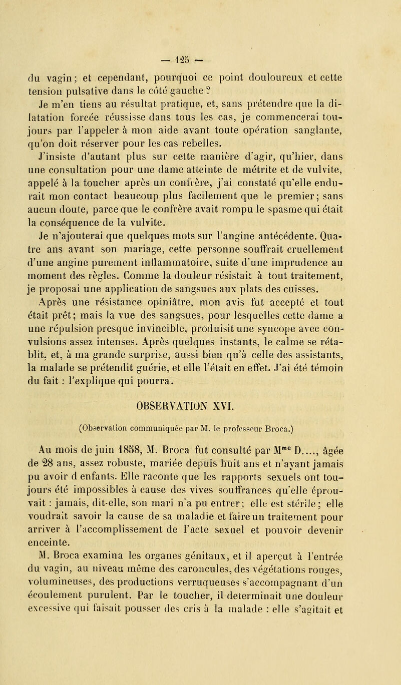 du vagin; et cependant, pourquoi ce point douloureux et cette tension pulsative dans le côté gauche? Je m'en tiens au résultat pratique, et, sans prétendre que la di- latation forcée réussisse dans tous les cas, je commencerai tou- jours par l'appeler à mon aide avant toute opération sanglante, qu'on doit réserver pour les cas rebelles. J'insiste d'autant plus sur celte manière d'agir, qu'hier, dans une consultation pour une dame atteinte de métrite et de vulvite, appelé à la toucher après un confrère, j'ai constaté qu'elle endu- rait mon contact beaucoup plus facilement que le premier; sans aucun doute, parce que le confrère avait rompu le spasme qui était la conséquence de la vulvite. Je n'ajouterai que quelques mots sur l'angine antécédente. Qua- tre ans avant son mariage, cette personne souffrait cruellement d'une angine purement inflammatoire, suite d'une imprudence au moment des règles. Comme la douleur résistait à tout traitement, je proposai une application de sangsues aux plats des cuisses. Après une résistance opiniâtre, mon avis fut accepté et tout était prêt; mais la vue des sangsues, pour lesquelles cette dame a une répulsion presque invincible, produisit une syncope avec con- vulsions assez intenses. Après quelques instants, le calme se réta- blit, et, à ma grande surprise, aussi bien qu'à celle des assistants, la malade se prétendit guérie, et elle l'était en effet. J'ai été témoin du fait : l'explique qui pourra. OBSERVATION XVI. (Observalion communiquée par M. le professeur Broca.) Au mois de juin 1858, M. Broca fut consulté par M^ D...., âgée de 28 ans, assez robuste, mariée depuis huit ans et n'ayant jamais pu avoir d enfants. Elle raconte que les rapports sexuels ont tou- jours été impossibles à cause des vives souffrances qu'elle éprou- vait : jamais, dit-elle, son mari n'a pu entrer; elle est stérile; elle voudrait savoir la cause de sa maladie et faire un traitement pour arriver à l'accomplissement de l'acte sexuel et pouvoir devenir enceinte. M. Broca examina les organes génitaux, et il aperçut à l'entrée du vagin, au niveau même des caroncules, des végétations rouges, volumineuses, des productions verruqueuses s'accompagnant d'un écoulement purulent. Par le toucher, il déterminait une douleur excessive qui faisait pousser des cris à la malade : elle s'agitait et