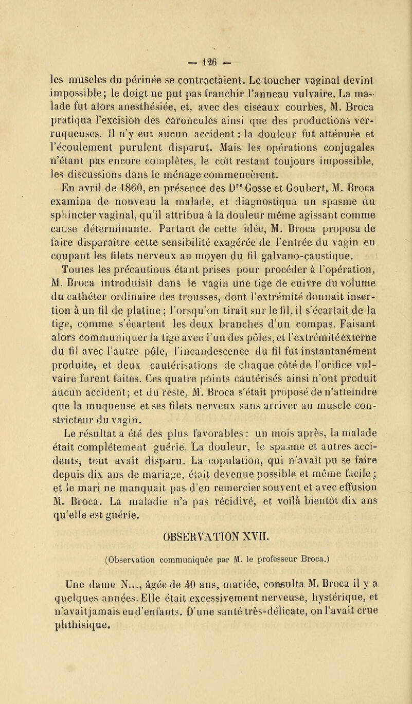 les muscles du périnée se contractaient. Le toucher vaginal devint impossible; le doigt ne put pas franchir l'anneau vulvaire. La ma- lade fut alors anesthésiée, et, avec des ciseaux courbes, M. Broca pratiqua l'excision des caroncules ainsi que des productions ver- ruqueuses. Il n'y eut aucun accident : la douleur fut atténuée et l'écoulement purulent disparut. Mais les opérations conjugales n'étant pas encore complètes, le coït restant toujours impossible, les discussions dans le ménage commencèrent. En avril de J860, en présence des D Gosse et Goubert, M. Broca examina de nouveau la malade, et diagnostiqua un spasme au sphincter vaginal, qu'il attribua à la douleur même agissant comme cause déterminante. Partant de cette idée, M. Broca proposa de faire disparaître cette sensibilité exagérée de l'entrée du vagin en coupant les tilets nerveux au moyen du fil galvano-causticiue. Toutes les précautions étant prises pour procéder à l'opération, M. Broca introduisit dans le vagin une tige de cuivre du volume du cathéter ordinaire des trousses, dont l'extrémité donnait inser- tion à un fil de platine ; l'orsqu'on tirait sur le til, il s'écartait de la tige, comme s'écartent les deux branches d'un compas. Faisant alors communiquer la tige avec l'un des pôles, et l'extrémitéexterne du fil avec l'autre pôle, l'incandescence du fil fut instantanément produite, et deux cautérisations de chaque côté de l'orifice vul- vaire furent faites. Ces quati'e points cautérisés ainsi n'ont produit aucun accident; et du reste, M. Broca s'était proposé de n'atteindre que la muqueuse et ses filets nerveux sans arriver au muscle con- stricteur du vagin. Le résultat a été des plus favorables : un mois après, la malade était complètement guérie. La douleur, le spasme et autres acci- dents, tout avait disparu. La copulation, qui n'avait pu se faire depuis dix ans de mariage, était devenue possible et même facile; et le mari ne manquait pas den remercier souvent et avec effusion M. Broca. La maladie n'a pas récidivé, et voilà bientôt dix ans qu'elle est guérie. OBSERVATION XVIL (Observation communiquée par M. le professeur Broca.) Une dame N..., âgée de 40 ans, mariée, consulta M. Broca il y a quelques années. Elle était excessivement nerveuse, hystérique, et n'avaitjamais eu d'enfants. D'une santé très-délicate, on l'avait crue phthisique.