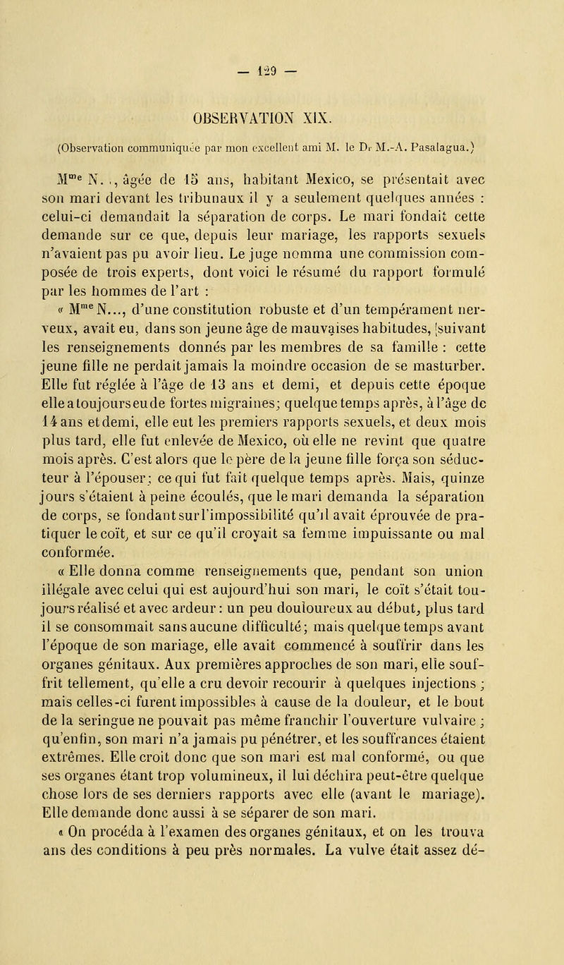 — 1-29 — OBSERVATION XIX. (Observation communiquée par mon excellent ami M. le Dr M.-A. Pasalagua.) M^ N. .,âgée de 15 ans, habitant Mexico, se présentait avec son mari devant les tribunaux il y a seulement quelques années : celui-ci demandait la séparation de corps. Le mari fondait cette demande sur ce que, depuis leur mariage, les rapports sexuels n'avaient pas pu avoir lieu. Le juge nomma une commission com- posée de trois experts, dont voici le résumé du rapport formulé par les hommes de l'art : (' M'^N..., d'une constitution robuste et d'un tempérament ner- veux, avait eu, dans son jeune âge de mauvaises habitudes, [suivant les renseignements donnés par les membres de sa famille : cette jeune fille ne perdait jamais la moindre occasion de se masturber. Elle fut réglée à l'âge de 13 ans et demi, et depuis cette époque elle a toujours eu de fortes migraines; quelque temps après, àl'âge de 14 ans etdemi, elle eut les premiers rapports sexuels, et deux mois plus tard, elle fut enlevée de Mexico, où elle ne revint que quatre mois après. C'est alors que le père de la jeune fille força son séduc- teur à l'épouser; ce qui fut fiiit quelque temps après. Mais, quinze jours s'étaient à peine écoulés, que le mari demanda la séparation de corps, se fondantsurl'impossibilité qu'il avait éprouvée de pra- tiquer lecoït^ et sur ce qu'il croyait sa femme impuissante ou mal conformée. « Elle donna comme renseignements que, pendant son union illégale avec celui qui est aujourd'hui son mari, le coït s'était tou- jours réalisé et avec ardeur : un peu douloureux au début, plus tard il se consommait sans aucune difficulté; mais quelque temps avant l'époque de son mariage, elle avait commencé à souffrir dans les organes génitaux. Aux premières approches de son mari, elle souf- frit tellement, qu'elle a cru devoir recourir à quelques injections ; mais celles-ci furent impossibles à cause de la douleur, et le bout de la seringue ne pouvait pas même franchir l'ouverture vulvaire ; qu'enfin, son mari n'a jamais pu pénétrer, et les souffrances étaient extrêmes. Elle croit donc que son mari est mal conformé, ou que ses organes étant trop volumineux, il lui déchira peut-être quelque chose lors de ses derniers rapports avec elle (avant le mariage). Elle demande donc aussi à se séparer de son mari. « On procéda à l'examen des organes génitaux, et on les trouva ans des conditions à peu près normales. La vulve était assez dé-