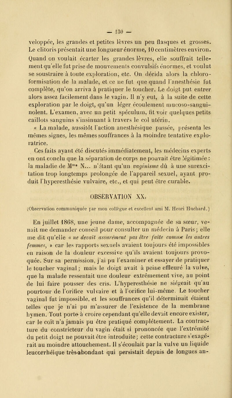 veloppée, les grandes et petites lèvres un peu flasques et grosses. Le clitoris présentait une longueur énorme, JO centimètres environ. Quand on voulait écarter les grandes lèvres, elle souffrait telle- ment qu'elle fut prise de mouvements convulsifs énormes, et voulut se soustraire à toute exploration, etc. On décida alors la cliloro- formisation de la malade, et ce ne fut que quand l'anesthésie fut complète, qu'on arriva à pratiquer le toucher. Le doigt put entrer alors assez facilement dans le vagin. Il n'y eut, à la suite de cette exploration par le doigt, qu'un léger écoulement mucoso-sangui- nolent. L'examen, avec un petit spéculum, fit voir quelques petits caillots sanguins s'insinuant à travers le col utérin. « La malade, aussitôt l'action anesthésique passée, présenta les mêmes signes, les mêmes souffrances à la moindre tentative explo- ratrice. Ces faits ayant été discutés immédiatement, les médecins experts en ont conclu que la séparation de corps ne pouvait être légitimée : la maladie de M' N... n'étant qu'un vaginisme dû à une surexci- tation trop longtemps prolongée de l'appareil sexuel, ayant pro- duit l'hyperestliésie vulvaire, etc., et qui peut être curable. OBSERVATlOiN XX. (Observation communiquée par mon collègue et excellent ami M. Henri Huchard.) En juillet 1868, une jeune dame, accompagnée de sa sœur, ve- nait me demander conseil pour consulter un médecin à Paris; elle me dit qu'elle « ne devait assurément pas être faite comiy^e les autres femmes, » car les rapports sexuels avaient toujours été impossibles en raison de la douleur excessive qu'ils avaient toujours provo- quée. Sur sa permission, j'ai pu l'examiner et essayer de pratiquer le toucher vaginal; mais le doigt avait à peine effleuré la vulve, que la malade ressentait une douleur extrêmement vive, au point de lui faire pousser des cris. L'hyperestliésie ne siégeait qu'au pourtour de l'orifice vulvaire et à l'orifice lui-même, Le toucher vaginal fut impossible, et les souffrances qu'il déterminait étaient telles que je n'ai pu m'assurer de l'existence de la membrane hymen. Tout porte à croire cependant qu'elle devait encore exister, car le coït n'a jamais pu être pratiqué complètement. La contrac- ture du constricteur du vagin était si prononcée que l'extrémité du petit doigt ne pouvait être introduite; cette contracture s'exagé- rait au moindre attouchement. Il s'écoulait par la vulve un liquide leucorrhéique très-abondant qui persistait depuis de longues an-