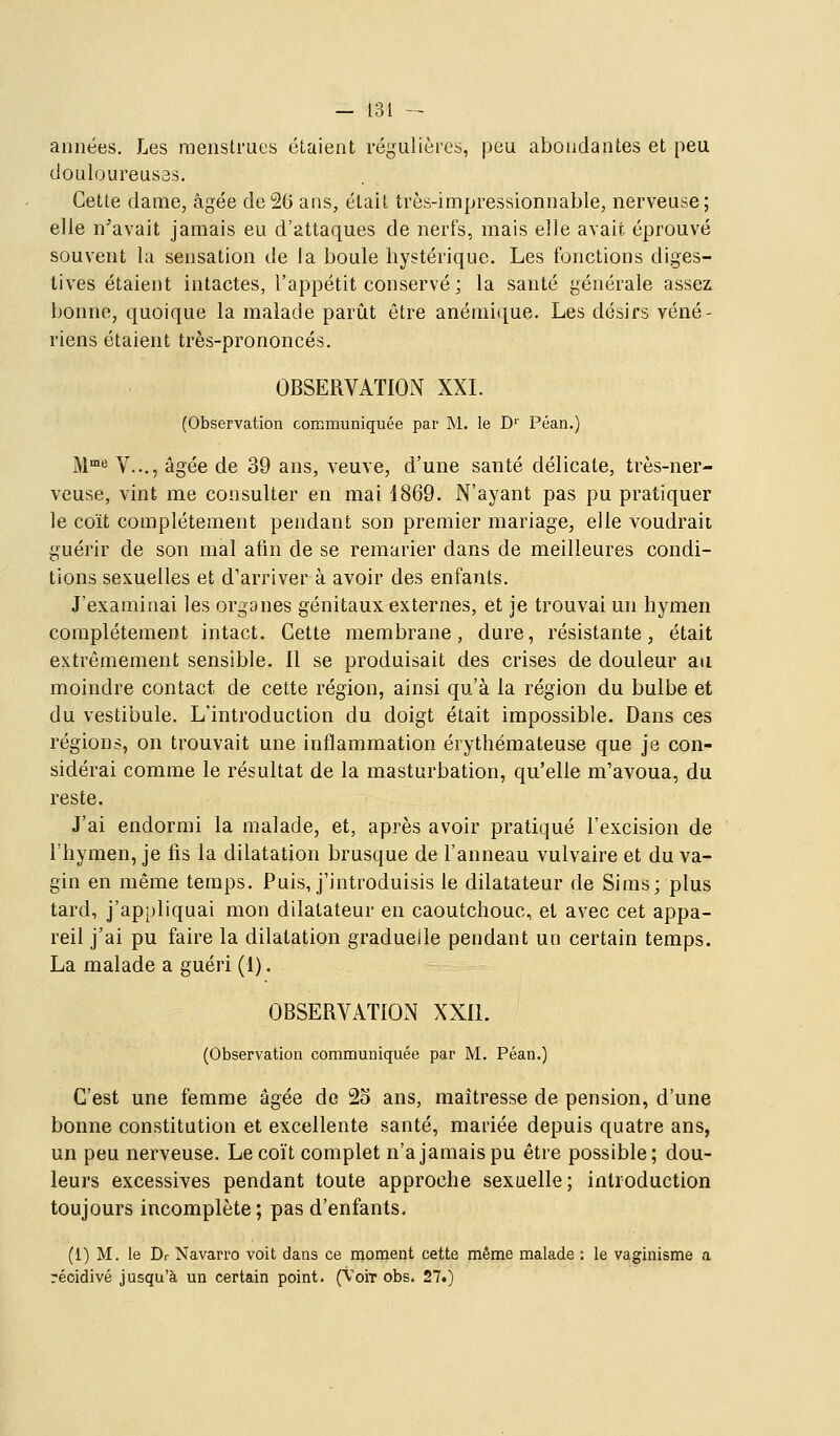 années. Les menstrues étaient régulières, peu abondantes et peu douloureus3s. Cette dame, âgée de2G ans, était très-impressionnable, nerveuse; elle n'avait jamais eu d'attaques de nerfs, mais elle avait éprouvé souvent la sensation de la boule hystérique. Les fonctions diges- tives étaient intactes, l'appétit conservé; la santé générale assez bonne, quoique la malade partit être anéniitiue. Les désirs véné- riens étaient très-prononcés. OBSERVATION XXL (Observation communiquée par M. le D'' Péan.) M°e V..., âgée de 39 ans, veuve, d'une santé délicate, très-ner- veuse, vint me consulter en mai d869. N'ayant pas pu pratiquer le coït complètement pendant son premier mariage, elle voudrait guérir de son mal afin de se remarier dans de meilleures condi- tions sexuelles et d'arriver à avoir des enfants. J'examinai les organes génitaux externes, et je trouvai un hymen complètement intact. Cette membrane, dure, résistante, était extrêmement sensible. 11 se produisait des crises de douleur au moindre contact de cette région, ainsi qu'à la région du bulbe et du vestibule. L'introduction du doigt était impossible. Dans ces régions, on trouvait une inflammation érythémateuse que je con- sidérai comme le résultat de la masturbation, qu'elle m'avoua, du reste. J'ai endormi la malade, et, après avoir pratiqué l'excision de l'hymen, je fis la dilatation brusque de l'anneau vulvaire et du va- gin en même temps. Puis, j'introduisis le dilatateur de Sims; plus tard, j'appliquai mon dilatateur en caoutchouc, et avec cet appa- reil j'ai pu faire la dilatation graduelle pendant un certain temps. La malade a guéri (1). OBSERVATION XXIl. (Observation communiquée par M. Péan.) C'est une femme âgée de 2o ans, maîtresse de pension, d'une bonne con.stitution et excellente santé, mariée depuis quatre ans, un peu nerveuse. Le coït complet n'a jamais pu être possible; dou- leurs excessives pendant toute approche sexuelle; introduction toujours incomplète ; pas d'enfants, (1) M. le Dr Navarro voit dans ce rnonient cette même malade ; le vaginisme a récidivé jusqu'à un certain point. (VoiT obs. 27.)