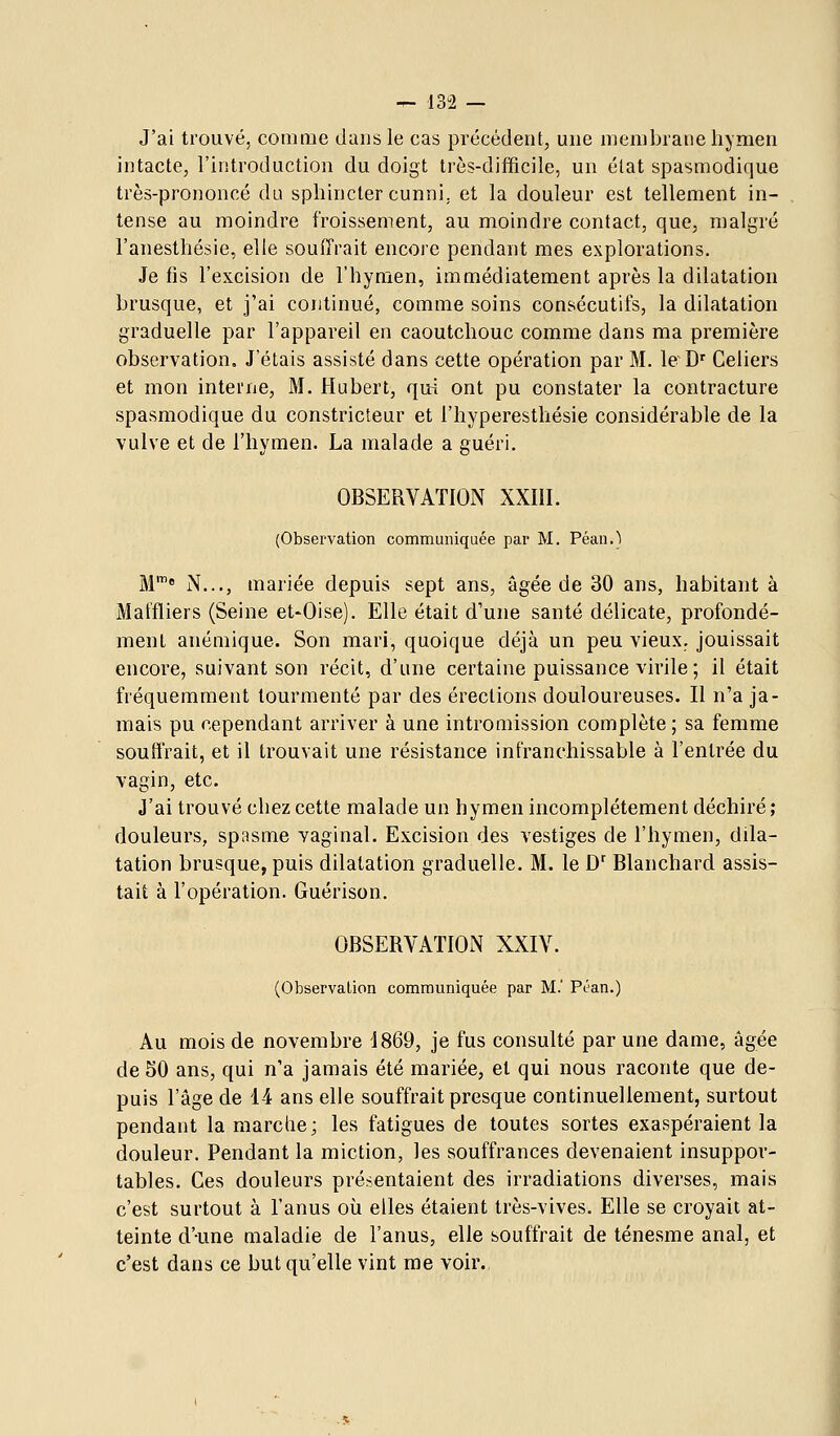 J'ai trouvé, comme dans le cas précédent, une membrane hymen intacte, l'introduction du doigt très-difficile, un élat spasmodique très-prononcé du sphincter cunni, et la douleur est tellement in- tense au moindre froissement, au moindre contact, que, malgré l'anesthésie, elle souffrait encore pendant mes explorations. Je fis l'excision de l'hymen, immédiatement après la dilatation brusque, et j'ai continué, comme soins consécutifs, la dilatation graduelle par l'appareil en caoutchouc comme dans ma première observation. J'étais assisté dans cette opération par M. le~D' Celiers et mon interne, M. Hubert, qui ont pu constater la contracture spasmodique du constricteur et l'hyperesthésie considérable de la vulve et de l'hymen. La malade a guéri. OBSERVATION XXIII. (Observation communiquée par M. Péan.) M' N..., mariée depuis sept ans, âgée de 30 ans, habitant à Maffliers (Seine et-Oise). Elle était d'une santé délicate, profondé- ment anémique. Son mari, quoique déjà un peu vieux, jouissait encore, suivant son récit, d'une certaine puissance virile ; il était fréquemment tourmenté par des érections douloureuses. Il n'a ja- mais pu cependant arriver à une intromission complète; sa femme souffrait, et il trouvait une résistance infranchissable à l'entrée du vagin, etc. J'ai trouvé chez cette malade un hymen incomplètement déchiré; douleurs, spasme yaginal. Excision des vestiges de l'hymen, dila- tation brusque, puis dilatation graduelle. M. le D' Blanchard assis- tait à l'opération. Guérison. OBSERVATION XXIV. (Observation communiquée par M. Péan.) Au mois de novembre d869, je fus consulté par une dame, âgée de 50 ans, qui n'a jamais été mariée, et qui nous raconte que de- puis l'âge de 14 ans elle souffrait presque continuellement, surtout pendant la marche; les fatigues de toutes sortes exaspéraient la douleur. Pendant la miction, les souffrances devenaient insuppor- tables. Ces douleurs présentaient des irradiations diverses, mais c'est surtout à l'anus où elles étaient très-vives. Elle se croyait at- teinte d'une maladie de l'anus, elle souffrait de ténesme anal, et c'est dans ce but qu'elle vint me voir.