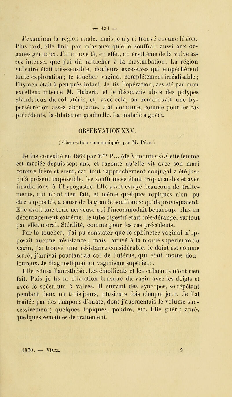 — 1^3 — J'examinai la rt'yion niiale, mais je n'y ai trouvé aucune lésion. Plus tard, elle iinit par m'avouer qu'elle souffrait aussi aux or- ganes génitaux. J'ai (rouvé là, e]i effet, un érytlième de la vulve as- sez intense, que j'ai dû rattacher à la masturbation. La région vulvaire était très-sensible, douleurs excessives qui empêchèrent toute exploration ; le toucher vaginal complètement irréalisable; l'hymen était à peu près intact. Je lis l'opération, assisté par mon excellent interne M. Hubert, et je découvris alors des polypes glanduleux du col ulérin, et, avec cela, on remarquait une hy- persécrétion assez abondante. J'ai continué, comme pour les cas précédents, la dilatation graduelle. La malade a guéri. OBSERVATION XXV. ( Observation communiquée par M. Péan.) Je fus consulté en 1869 par M'* P... (d'e Vimoutiers). Cette femme est mariée depuis sept ans, et raconte qu^elle vit avec son mari comme frère et sœur, car tout rapprochement conjugal a été jus- qu'à présent impossible, les souffrances étant trop grandes et avec irradiations à l'hypogastre. Elle avait essayé beaucoup de traite- ments, qui n'ont rien fait, et même quelques topiques n'on pu être supportés, à cause de la grande souffrance qu'ils provoquaient. Elle avait une toux nerveuse qui l'incommodait beaucoup, plus un découragement extrême; le tube digestif était très-dérangé, surtout par effet moral. Stérilité, comme pour les cas précédents. Par le toucher, j'ai pu constater que le sphincter vaginal n'op- posait aucune résistance; mais, arrivé à la moitié supérieure du vagin, j'ai trouvé une résistance considérable, le doigt est comme serré; j'arrivai pourtant au col de l'utérus, qui était moins dou loureux. Je diagnostiquai un vaginisme supérieur. Elle refusa l'anesthésie. Les émollients et les calmants n'ont rien fait. Puis je lis la dilatation brusque du vagin avec les doigts et avec Je spéculum à valves. Il survint des syncopes, se répétant pendant deux ou trois jours, plusieurs fois chaque jour. Je l'ai traitée par des tampons d'ouate, dont j'augmentais le volume suc- cessivement; quelques topiques, poudre, etc. Elle guérit après quelques semaines de traitement. 1870. — Visca.