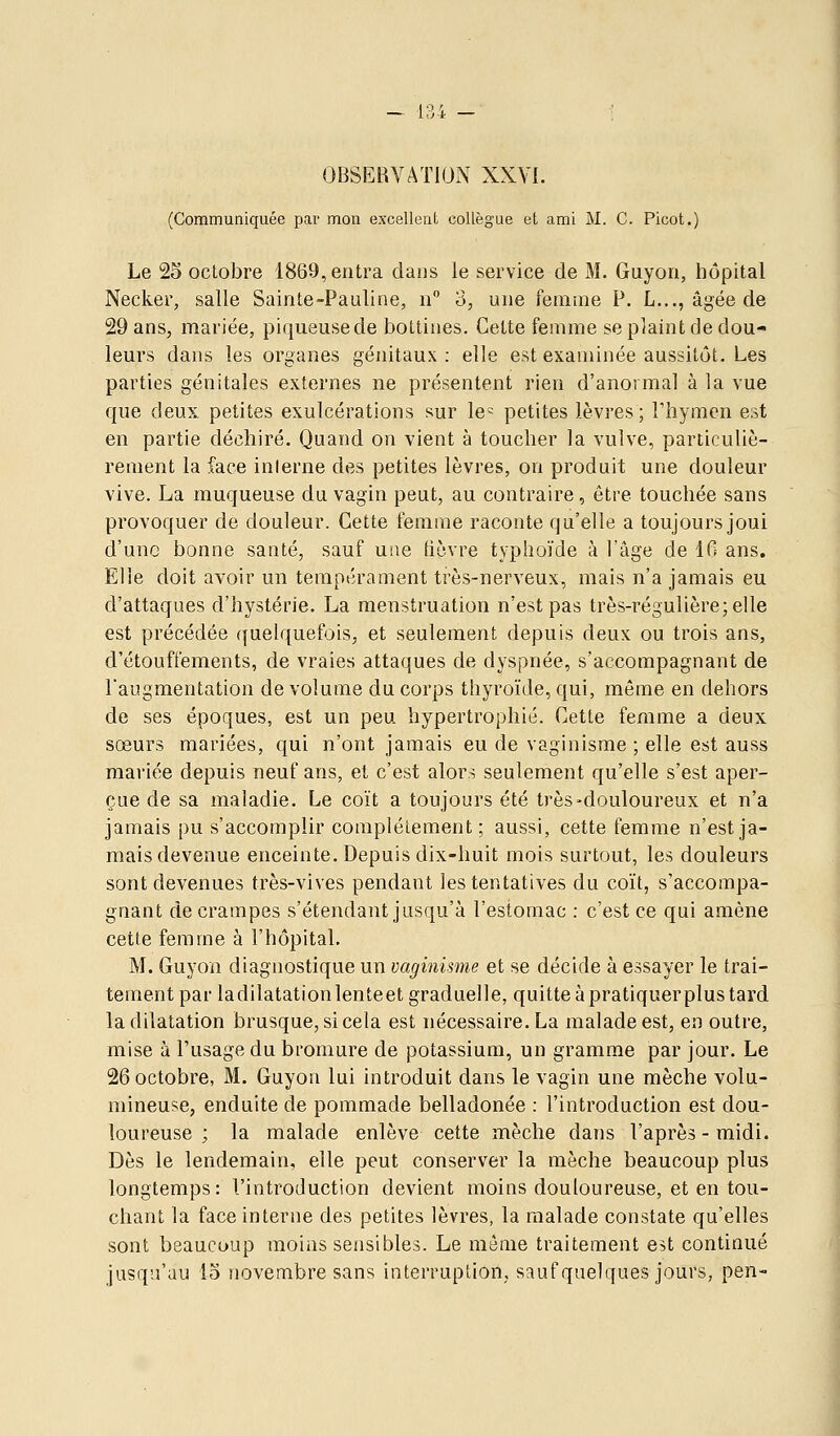 OBSERVATION XXVI. (Communiquée par mon excellent collègue et ami M. C. Picot.) Le 25 octobre 1869, entra dans le service de M. Guyon, hôpital Necker, salle Sainte-Pauline, n 3, une femme P. L..., âgée de 29 ans, mariée, piqueusede bottines. Cette femme se plaint de dou- leurs dans les organes génitaux: elle est examinée aussitôt. Les parties génitales externes ne présentent rien d'anormal à la vue que deux petites exulcérations sur le= petites lèvres ; Thymen est en partie déchiré. Quand on vient à toucher la vulve, particuliè- rement la face interne des petites lèvres, on produit une douleur vive. La muqueuse du vagin peut, au contraire, être touchée sans provoquer de douleur. Cette femme raconte qu'elle a toujours joui d'une bonne santé, sauf une fièvre typhoïde à l'âge de 16 ans. Elle doit avoir un tempérament tiès-nerveux, mais n'a jamais eu d'attaques d'hystérie. La menstruation n'est pas très-régulière; elle est précédée (juelquefois, et seulement depuis deux ou trois ans, d'étouffements, de vraies attaques de dyspnée, s'accompagnant de l'augmentation de volume du corps thyroïde, qui, même en dehors de ses époques, est un peu hypertrophié. Cette femme a deux sœurs mariées, qui n'ont jamais eu de vaginisrae ; elle est auss mariée depuis neuf ans, et c'est alors seulement qu'elle s'est aper- çue de sa maladie. Le coït a toujours été très-douloureux et n'a jamais pu s'accomplir complètement; aussi, cette femme n'est ja- mais devenue enceinte. Depuis dix-huit mois surtout, les douleurs sont devenues très-vives pendant les tentatives du coït, s'accompa- gnant de crampes s'étendant jusqu'à l'estomac : c'est ce qui amène cette femme à l'hôpital. M. Guyon diagnostique un vaginisme et se décide à essayer le trai- tement par ladilatationlenteet graduelle, quitte à pratiquer plus tard la dilatation brusque, si cela est nécessaire. La malade est, en outre, mise à l'usage du bromure de potassium, un gramme par jour. Le 26 octobre, M. Guyon lui introduit dans le vagin une mèche volu- mineuse, enduite de pommade belladonée : l'introduction est dou- loureuse ; la malade enlève cette mèche dans l'après-midi. Dès le lendemain, elle peut conserver la mèche beaucoup plus longtemps: l'introduction devient moins douloureuse, et en tou- chant la face interne des petites lèvres, la malade constate qu'elles sont beaucoup moins sensibles. Le môme traitement est continué jusqu'au io novembre sans interruption, sauf quelques jours, pen-