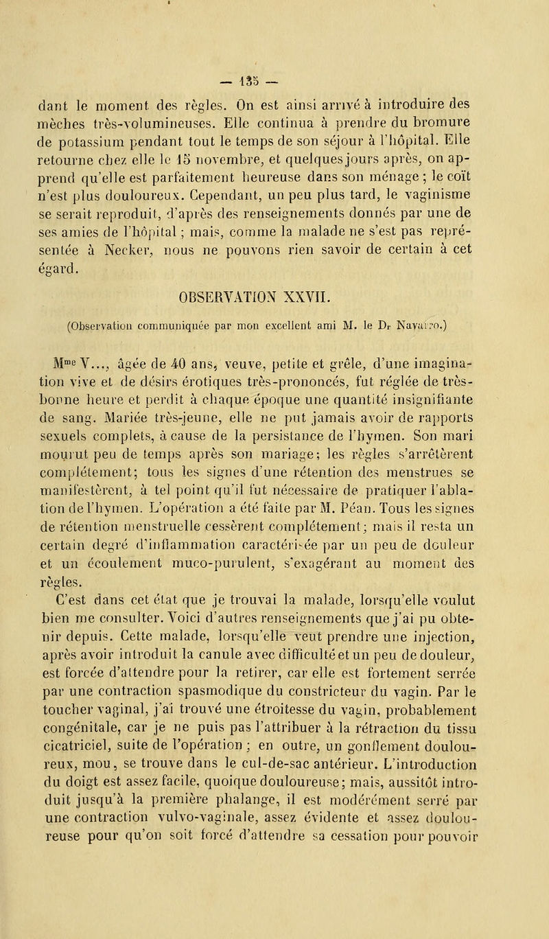 dant le moment, des règles. On est ainsi arrivé à introduire des mèches très-volumineuses. Elle continua à prendre du bromure de potassium pendant tout le temps de son séjour à l'hôpital. Elle retourne chez elle le J5 novembre, et quelques jours après, on ap- prend qu'elle est parfaitement heureuse dans son ménage ; le coït n'est plus douloureux. Cependant, un peu plus tard, le vaginisme se serait reproduit, d'après des renseignements donnés par une de ses amies de l'hôpital ; mais, comme la malade ne s'est pas repré- sentée à Necker, nous ne pouvons rien savoir de certain à cet égard. OBSERVATION XXVII. (Observation communiquée par mon excellent ami M. le Dr Navarro.) Me V..., âgée de 40 ans, veuve, petite et grêle, d'une imagina- tion vive et de désirs erotiques très-prononcés, fut réglée de très- bonne heure et perdit à chaque époque une quantité insignifiante de sang. Mariée très-jeune, elle ne put jamais avoir de rapports sexuels complets, à cause de la persistance de l'hymen. Son mari mourut peu de temps après son mariage; les règles s'arrêtèrent complètement; tous les signes d'une rétention des menstrues se manifestèrent, à tel point qu'il fut nécessaire de pratiquer l'abla- tion de l'hymen. L'opération a été faite par M. Péan. Tous les signes de rétention menstruelle cessèrent complètement; mais il resta un certain degré d'inflammation caractéii'^ée par un peu de douleur et un écoulement muco-purulent, s'exagérant au moraent des règles. C'est dans cet état que je trouvai la malade, lorsqu'elle voulut bien me consulter. Voici d'autres renseignements que j'ai pu obte- nir depuis. Cette malade, lorsqu'elle veut prendre une injection, après avoir introduit la canule avec difficultéet un peu de douleur, est forcée d'attendre pour la retirer, car elle est fortement serrée par une contraction spasmodique du constricteur du vagin. Par le toucher vaginal, j'ai trouvé une étroitesse du vagin, probablement congénitale, car je ne puis pas l'attribuer à la rétraction du tissu cicatriciel, suite de l'opération ; en outre, un gonflement doulou- reux, mou, se trouve dans le cul-de-sac antérieur. L'introduction du doigt est assez facile, quoique douloureuse; mais, aussitôt intro- duit jusqu'à la première phalange, il est modérément serré par une contraction vulvo-vaginale, assez évidente et assez doulou- reuse pour qu'on soit forcé d'attendre sa cessation pour pouvoir