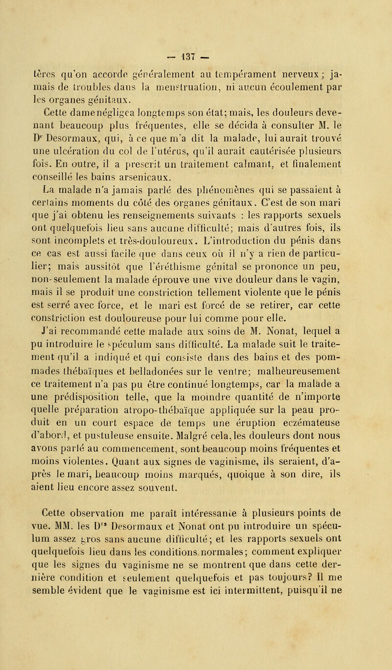 tèrcs qu'on accorcio généralement au tempérament nerveux; ja- mais de troubles dans la nieni-iruation, ni aucun écoulement par les organes génitaux. Cette damenégligca longtemps son état; mais, les douleurs deve- nant beaucoup plus fréquentes, elle se décida à consulter M. le D' Desormaux, qui, à ce que m'a dit la malade, lui aurait trouvé une ulcération du col de l'utérus, qu'il aurait cautérisée plusieurs fois. En outre, il a prescrit un traitement calmant, et finalement conseillé les bains arsenicaux. La malade n'a jamais parlé des phénomènes qui se passaient à cerlains moments du côté des organes génitaux. C'est de son mari que j'ai obtenu les renseignements suivants : les rapports sexuels ont quelquefois lieu sans aucune difficulté; mais d'autres fois, ils sont incomplets et très-douloureux. L'introduction du pénis dans ce cas est aussi facile que dans ceux où il n'y a rien de particu- lier; mais aussitôt que l'éiéthisme génital se prononce un peu, non- seulement la malade éprouve une vive douleur dans le vagin, mais il se produit une constriction tellement violente que le pénis est serré avec force, et le mari est forcé de se retirer, car cette constriction est douloureuse pour lui comme pour elle. J'ai recommandé cette malade aux soins de M. Nonat, lequel a pu introduire le spéculum sans difficulté. La malade suit le traite- ment qu'il a indiqué et qui consiste dans des bains et des pom- mades Ihébaïques et belladonées sur le ventre; malheureusement ce traitement n'a pas pu être continué longtemps, car la malade a une prédisposition telle, que la moindre quantité de n'importe quelle préparation atropo-thébaïque appliquée sur la peau pro- duit en un court espace de temps une éruption eczémateuse d'abord, et pustuleuse ensuite. Malgré cela,les douleurs dont nous avons parlé au commencement, sont beaucoup moins fréquentes et moins violentes. Quant aux signes de vaginisme, ils seraient, d'a- près le mari, beaucoup moins marqués, quoique à son dire, ils aient lieu encore assez souvent. Cette observation me parait intéressante à plusieurs points de vue. MM. les D'* Desormaux et Nonat ont pu introduire un spécu- lum assez gros sans aucune difficulté; et les rapports sexuels ont quelquefois lieu dans les conditions normales; comment expliquer que les signes du vaginisme ne se montrent que dans cette der- nière condition et seulement quelquefois et pas toujours? Il me semble évident que le vaginisme est ici intermittent, puisqu'il ne