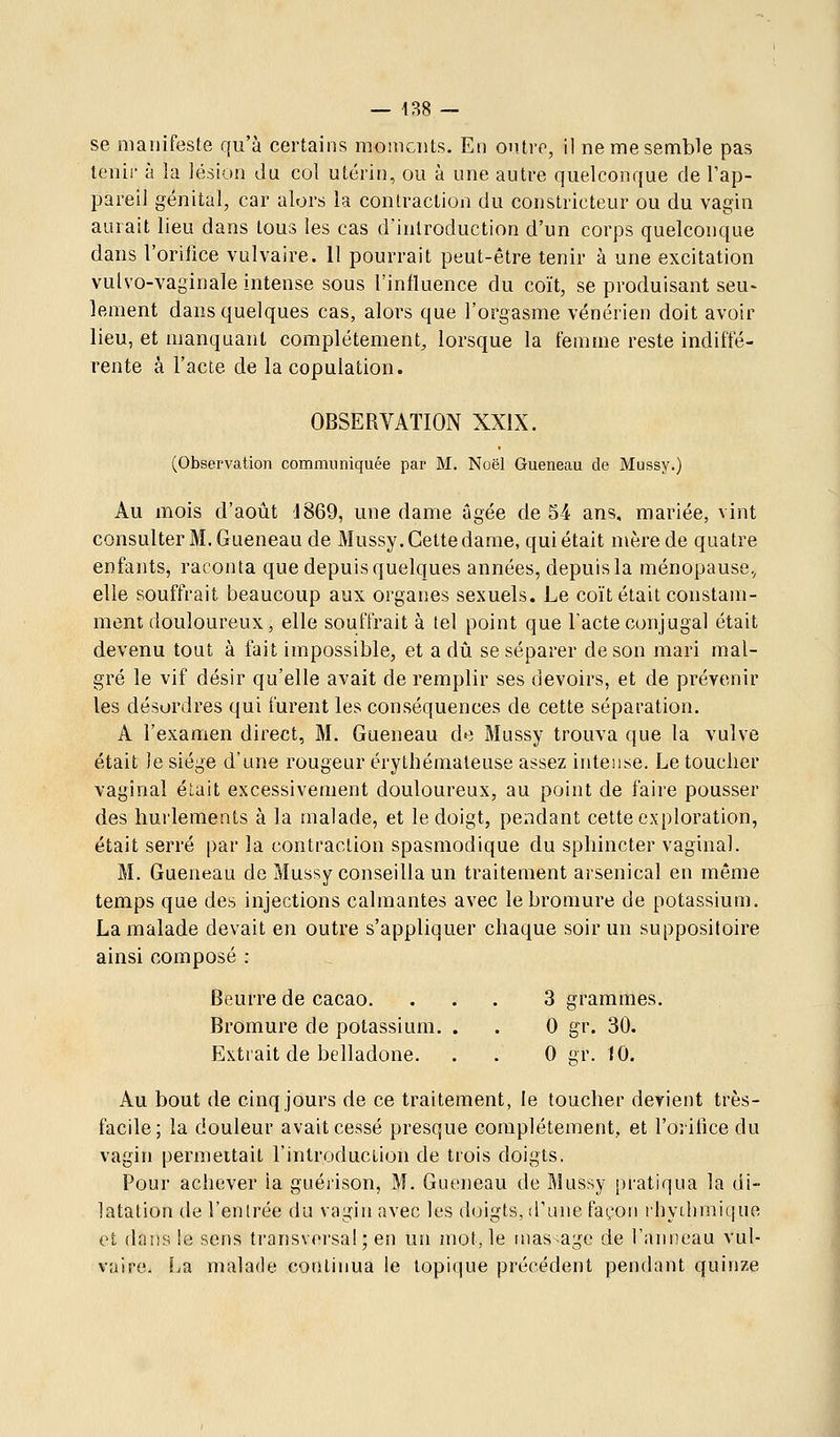 se manifeste qu'à certains moments. En ontiT, il ne me semble pas tenir à la lésion du col utérin, ou à une autre quelconque de l'ap- pareil génital, car alors la contraction du constricteur ou du vagin aurait lieu dans tous les cas d'introduction d'un corps quelconque dans l'orifice vulvaire. Il pourrait peut-être tenir à une excitation vulvo-vaginale intense sous l'influence du coït, se produisant seu- leraent dans quelques cas, alors que l'orgasme vénérien doit avoir lieu, et manquant complètement, lorsque la femme reste indiffé- rente à l'acte de la copulation. OBSERYATION XXIX. (Observation communiquée par M. Noël Gueneau de Mussy.) Au mois d'août d869, une dame âgée de 54 ans, mariée, vint consulter M. Gueneau de Mussy. Cette dame, qui était mère de quatre enfants, raconta que depuis quelques années, depuis la ménopause., elle souffrait beaucoup aux organes sexuels. Le coït était constam- ment douloureux, elle souffrait à tel point que l'acte conjugal était devenu tout à fait impossible, et a dû se séparer de son mari mal- gré le vif désir qu'elle avait de remplir ses devoirs, et de prévenir les désordres qui furent les conséquences de cette séparation. A l'examen direct, M. Gueneau de Mussy trouva que la vulve était Je siège d'une rougeur érythémaleuse assez intense. Le toucher vaginal élait excessivement douloureux, au point de faire pousser des hurlements à la malade, et le doigt, pendant cette exploration, était serré par la contraction spasmodique du sphincter vaginal. M. Gueneau de Mussy conseilla un traitement arsenical en même temps que des injections calmantes avec le bromure de potassium. La malade devait en outre s'appliquer chaque soir un suppositoire ainsi composé : Beurre de cacao. ... 3 grammes. Bromure de potassium. . . 0 gr. 30. Extrait de belladone. . . 0 gr. 10. Au bout de cinq jours de ce traitement, le toucher devient très- facile; la douleur avait cessé presque complètement, et l'oritice du vagin permettait l'introduction de trois doigts. Pour achever la guéi'ison, M. Gueneau de Mussy pi'atiqua la di- latation de l'entrée du vagin avec les doigts, d'une façon rhythmique et dans le sens transversal; en un mot, le massage de l'anneau vul- vaire. La malade continua le topique précédent pendant quinze