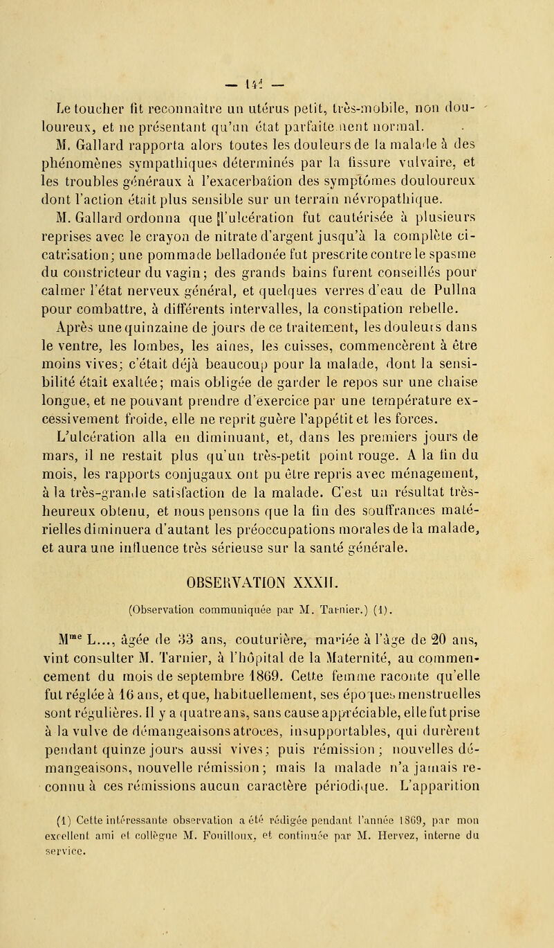 — 14^ — Le toucher fit reconiiaîti'e un utérus petit, très-mobile, non dou- loureux, et ne présentant qu'an état parfaite aent nornial. M. Gallard rapporta alors toutes les douleurs de la malade à des phénomènes sympathiques déterminés par la lissure vulvaire, et les troubles généraux à l'exacerbation des symptômes douloureux dont l'action était plus sensible sur un terrain névropathique. M. Gallard ordonna que ^'ulcération fut cautérisée à plusieurs reprises avec le crayon de nitrate d'argent jusqu'à la complète ci- catrisation; une pommade belladonée fut prescrite contre le spasme du constricteur du vagin; des grands bains furent conseillés pour calmer l'état nerveux général, et quelques verres d'eau de Pullna pour combattre, à différents intervalles, la constipation rebelle. Après une quinzaine de jours de ce traitement, lesdouleuts dans le ventre, les lombes, les aines, les cuisses, commencèrent à être moins vives; c'était déjà beaucoup pour la malade, dont la sensi- bilité était exaltée; mais obligée de garder le repos sur une chaise longue, et ne pouvant prendre d'exercice par une température ex- cessivement froide, elle ne reprit guère l'appétit et les forces. L'ulcération alla en diminuant, et, dans les premiers jours de mars, il ne restait plus qu'un très-petit point rouge. A la fin du mois, les rapports conjugaux ont pu être repris avec ménagement, à la très-grande satisfaction de la malade. C'est un résultat très- heureux obtenu, et nous pensons que la fin des souffrances maté- rielles diminuera d'autant les préoccupations morales de la malade, et aura une influence très sérieuse sur la santé générale. OBSERVATION XXXIF. (Observation communiquée par M. Tai-nier.) (1). M^ L..., âgée de 33 ans, couturière, ma<Mée à l'âge de 20 ans, vint consulter M. Tarnier, à l'hôpital de la Maternité, au commen- cement du mois de septembre 1869. Cette femme raconte qu'elle fut réglée à 16 ans, et que, habituellement, ses époquet. menstruelles sont régulières. Il y a ([uatreans, sans cause appréciable, elle fut prise à la vulve de démangeaisons atroces, insupportables, qui durèrent pendant quinze jours aussi vives; puis rémission; nouvelles dé- mangeaisons, nouvelle rémission; mais la malade n'a jamais re- connu à ces rémissions aucun caractère périodique. L'apparition (1) Cotte intéressante observation a été rédigée pendant l'année 1S69, par mon excellent ami et collègue M. Fouilloux, Pt continuée par M. Hervez, interne du service.